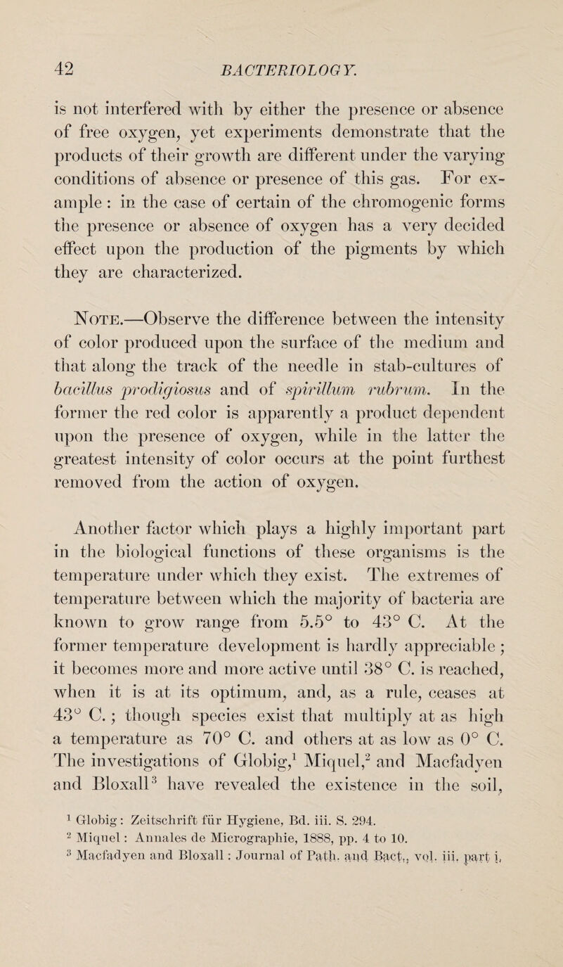 is not interfered with by either the presence or absence of free oxygen, yet experiments demonstrate that the products of their growth are different under the varying conditions of absence or presence of this gas. For ex¬ ample : in the case of certain of the chromogenic forms the presence or absence of oxygen has a very decided effect upon the production of the pigments by which they are characterized. Note.—Observe the difference between the intensity of color produced upon the surface of the medium and that along the track of the needle in stab-cultures of bacillus prodigiosus and of spirillum rubrum. In the former the red color is apparently a product dependent upon the presence of oxygen, while in the latter the greatest intensity of color occurs at the point furthest removed from the action of oxygen. Another factor which plays a highly important part in the biological functions of these organisms is the temperature under which they exist. The extremes of temperature between which the majority of bacteria are known to grow range from 5.5° to 43° C. At the former temperature development is hardly appreciable ; it becomes more and more active until 38° C. is reached, when it is at its optimum, and, as a rule, ceases at 43° C.; though species exist that multiply at as high a temperature as 70° C. and others at as low as 0° C. The investigations of Globig,1 Miquel,2 and Macfadyen and Bloxall3 have revealed the existence in the soil, 1 Globig: Zeitschrift fur Hygiene, Bd. iii. S. 294. 2 Miqnel: Annales de Micrograpliie, 1888, pp. 4 to 10. 3 Macfadyen and Bloxall: Journal of Path, apd Bact,, vol. iii. part i,