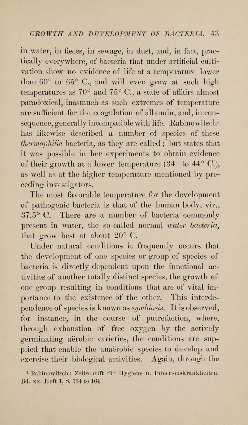 in water, in fseces, in sewage, in dust, and, in fact, prac¬ tically everywhere, of bacteria that under artificial culti¬ vation show no evidence of life at a temperature lower than 60° to 65° C., and will even grow at such high temperatures as 70° and 75° C., a state of affairs almost paradoxical, inasmuch as such extremes of temperature are sufficient for the coagulation of albumin, and, in con¬ sequence, generally incompatible with life. Rabinowitsch1 has likewise described a number of species of these thermophilic bacteria, as they are called; but states that it was possible in her experiments to obtain evidence of their growth at a lower temperature (34° to 44° C.), as well as at the higher temperature mentioned by pre¬ ceding investigators. The most favorable temperature for the development of pathogenic bacteria is that of the human body, viz., 37.5° C. There are a number of bacteria commonly present in water, the so-called normal water bacteria, that grow best at about 20° C. Under natural conditions it frequently occurs that the development of one species or group of species of bacteria is directly dependent upon the functional ac¬ tivities of another totally distinct species, the growth of one group resulting in conditions that are of vital im¬ portance to the existence of the other. This interde¬ pendence of species is known as symbiosis. It is observed, for instance, in the course of putrefaction, where, through exhaustion of free oxygen by the actively germinating aerobic varieties, the conditions are sup¬ plied that enable the anaerobic species to develop and exercise their biological activities. Again, through the 1 Rabinowitsck: Zeitsclirift fur Hygieue u. Infectionskrankheiten, B<1. xx, Heft 1, S, 154 to 154.