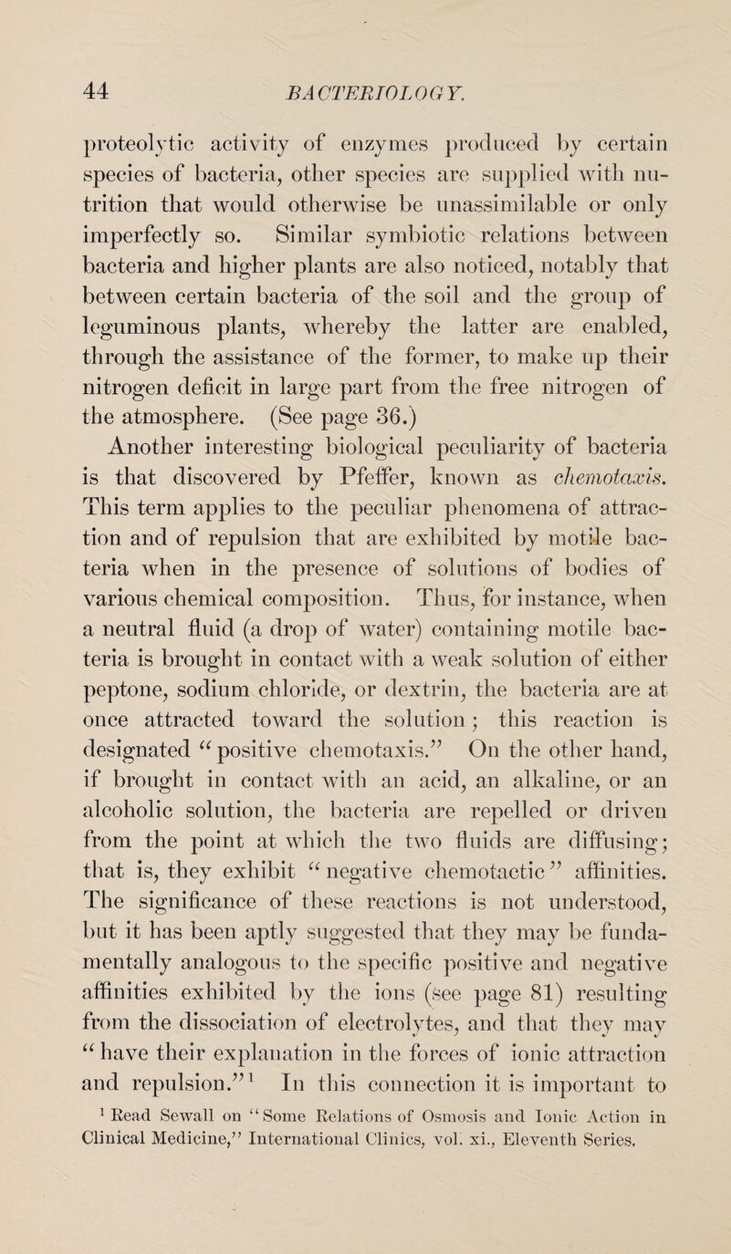 proteolytic activity of enzymes produced by certain species of bacteria, other species are supplied with nu¬ trition that would otherwise be unassimilable or only imperfectly so. Similar symbiotic relations between bacteria and higher plants are also noticed, notably that between certain bacteria of the soil and the group of leguminous plants, whereby the latter are enabled, through the assistance of the former, to make up their nitrogen deficit in large part from the free nitrogen of the atmosphere. (See page 36.) Another interesting biological peculiarity of bacteria is that discovered by Pfeffer, known as chemotcixis. This term applies to the peculiar phenomena of attrac¬ tion and of repulsion that are exhibited by motile bac¬ teria when in the presence of solutions of bodies of various chemical composition. Thus, for instance, when a neutral fluid (a drop of water) containing motile bac¬ teria is brought in contact with a weak solution of either peptone, sodium chloride, or dextrin, the bacteria are at once attracted toward the solution; this reaction is designated u positive chemotaxis.” On the other hand, if brought in contact with an acid, an alkaline, or an alcoholic solution, the bacteria are repelled or driven from the point at which the two fluids are diffusing; that is, they exhibit “ negative chemotactic ” affinities. The significance of these reactions is not understood, but it has been aptly suggested that they may be funda¬ mentally analogous to the specific positive and negative affinities exhibited by the ions (see page 81) resulting from the dissociation of electrolytes, and that they may u have their explanation in the forces of ionic attraction and repulsion.”1 In this connection it is important to 1 Eead Sewall on “Some Relations of Osmosis and Ionic Action in Clinical Medicine,” International Clinics, vol. xi., Eleventh Series,