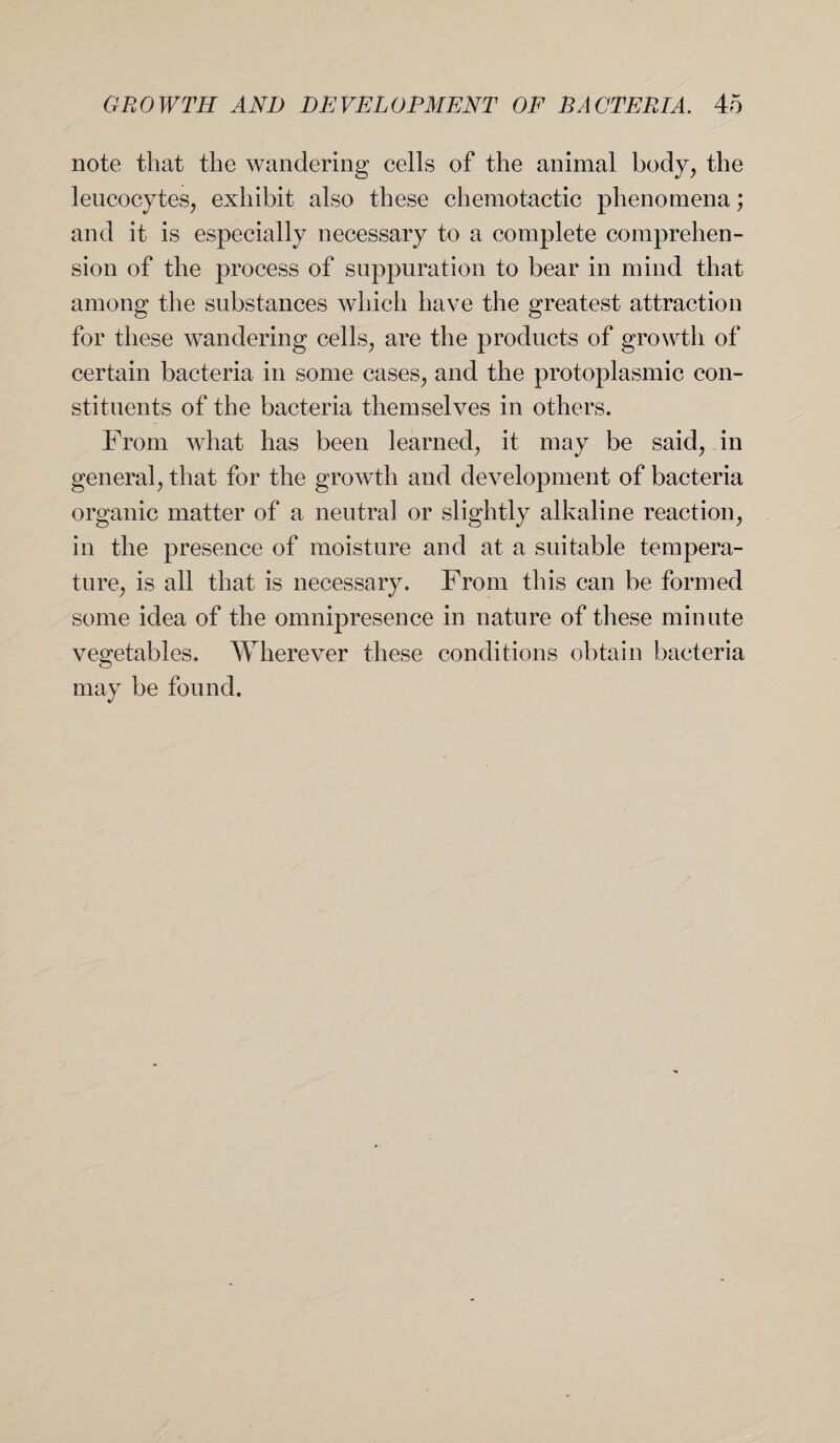 note that the wandering cells of the animal body, the leucocytes, exhibit also these chemotactic phenomena; and it is especially necessary to a complete comprehen¬ sion of the process of suppuration to bear in mind that among the substances which have the greatest attraction for these wandering cells, are the products of growth of certain bacteria in some cases, and the protoplasmic con¬ stituents of the bacteria themselves in others. From what has been learned, it may be said, in general, that for the growth and development of bacteria organic matter of a neutral or slightly alkaline reaction, in the presence of moisture and at a suitable tempera¬ ture, is all that is necessary. From this can be formed some idea of the omnipresence in nature of these minute vegetables. Wherever these conditions obtain bacteria may be found.