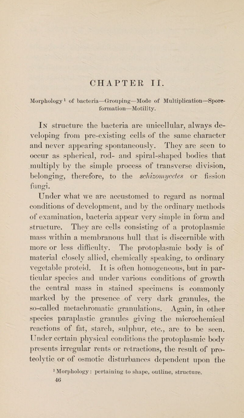 CHAPTER II. Morphology1 of bacteria—Grouping—Mode of Multiplication—Spore- formati on—Motili ty. In structure the bacteria are unicellular, always de¬ veloping from pre-existing cells of the same character and never appearing spontaneously. They are seen to occur as spherical, rod- and spiral-shaped bodies that multiply by the simple process of transverse division, belonging, therefore, to the schizomycetes or fission fungi. Under what we are accustomed to regard as normal conditions of development, and by the ordinary methods of examination, bacteria appear very simple in form and structure. They are cells consisting of a protoplasmic mass within a membranous hull that is discernible with more or less difficulty. The protoplasmic body is of material closely allied, chemically speaking, to ordinary vegetable proteid. It is often homogeneous, but in par¬ ticular species and under various conditions of growth the central mass in stained specimens is commonly marked by the presence of very dark granules, the so-called metachromatic granulations. Again, in other species paraplastic granules giving the microchemical reactions of fat, starch, sulphur, etc., are to be seen. Tinder certain physical conditions the protoplasmic body presents irregular rents or retractions, the result of pro¬ teolytic or of osmotic disturbances dependent upon the Morphology: pertaining to shape, outline, structure.