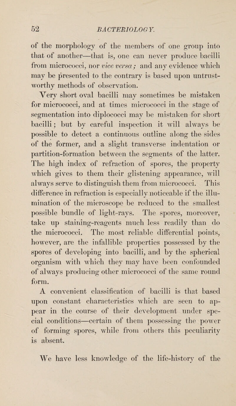 of the morphology of the members of one group into that of another—that is, one can never produce bacilli from micrococci, nor vice versa; and any evidence which may be presented to the contrary is based upon untrust¬ worthy methods of observation. Very short oval bacilli may sometimes be mistaken for micrococci, and at times micrococci in the stage of segmentation into diplococci may be mistaken for short bacilli; but by careful inspection it will always be possible to detect a continuous outline along the sides of the former, and a slight transverse indentation or partition-formation between the segments of the latter. The high index of refraction of spores, the property which gives to them their glistening appearance, will always serve to distinguish them from micrococci. This difference in refraction is especially noticeable if the illu¬ mination of the microscope be reduced to the smallest possible bundle of light-rays. The spores, moreover, take up staining-reagents much less readily than do the micrococci. The most reliable differential points, however, are the infallible properties possessed by the spores of developing into bacilli, and by the spherical organism with which they may have been confounded of always producing other micrococci of the same round form. A convenient classification of bacilli is that based upon constant characteristics which are seen to ap¬ pear in the course of their development under spe¬ cial conditions—certain of them possessing the power of forming spores, while from others this peculiarity is absent. We have less knowledge of the life-history of the