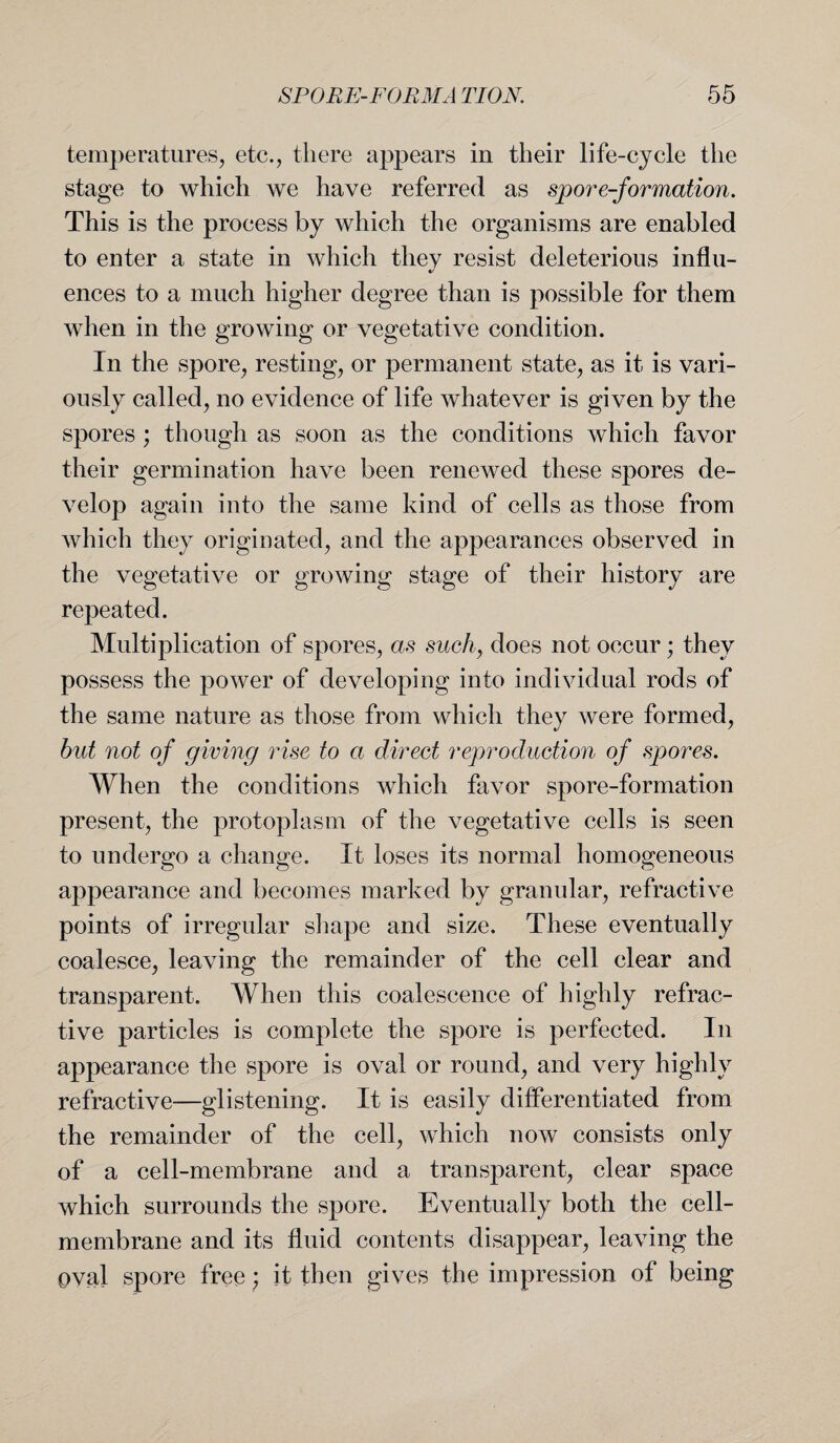 temperatures, etc., there appears in their life-cycle the stage to which we have referred as spore-formation. This is the process by which the organisms are enabled to enter a state in which they resist deleterious influ¬ ences to a much higher degree than is possible for them when in the growing or vegetative condition. In the spore, resting, or permanent state, as it is vari¬ ously called, no evidence of life whatever is given by the spores; though as soon as the conditions which favor their germination have been renewed these spores de¬ velop again into the same kind of cells as those from which they originated, and the appearances observed in the vegetative or growing stage of their history are repeated. Multiplication of spores, as such, does not occur; they possess the power of developing into individual rods of the same nature as those from which they were formed, but not of giving rise to a direct reproduction of spores. When the conditions which favor spore-formation present, the protoplasm of the vegetative cells is seen to undergo a change. It loses its normal homogeneous appearance and becomes marked by granular, refractive points of irregular shape and size. These eventually coalesce, leaving the remainder of the cell clear and transparent. When this coalescence of highly refrac¬ tive particles is complete the spore is perfected. In appearance the spore is oval or round, and very highly refractive—glistening. It is easily differentiated from the remainder of the cell, which now consists only of a cell-membrane and a transparent, clear space which surrounds the spore. Eventually both the cell- membrane and its fluid contents disappear, leaving the oval spore free; it then gives the impression of being