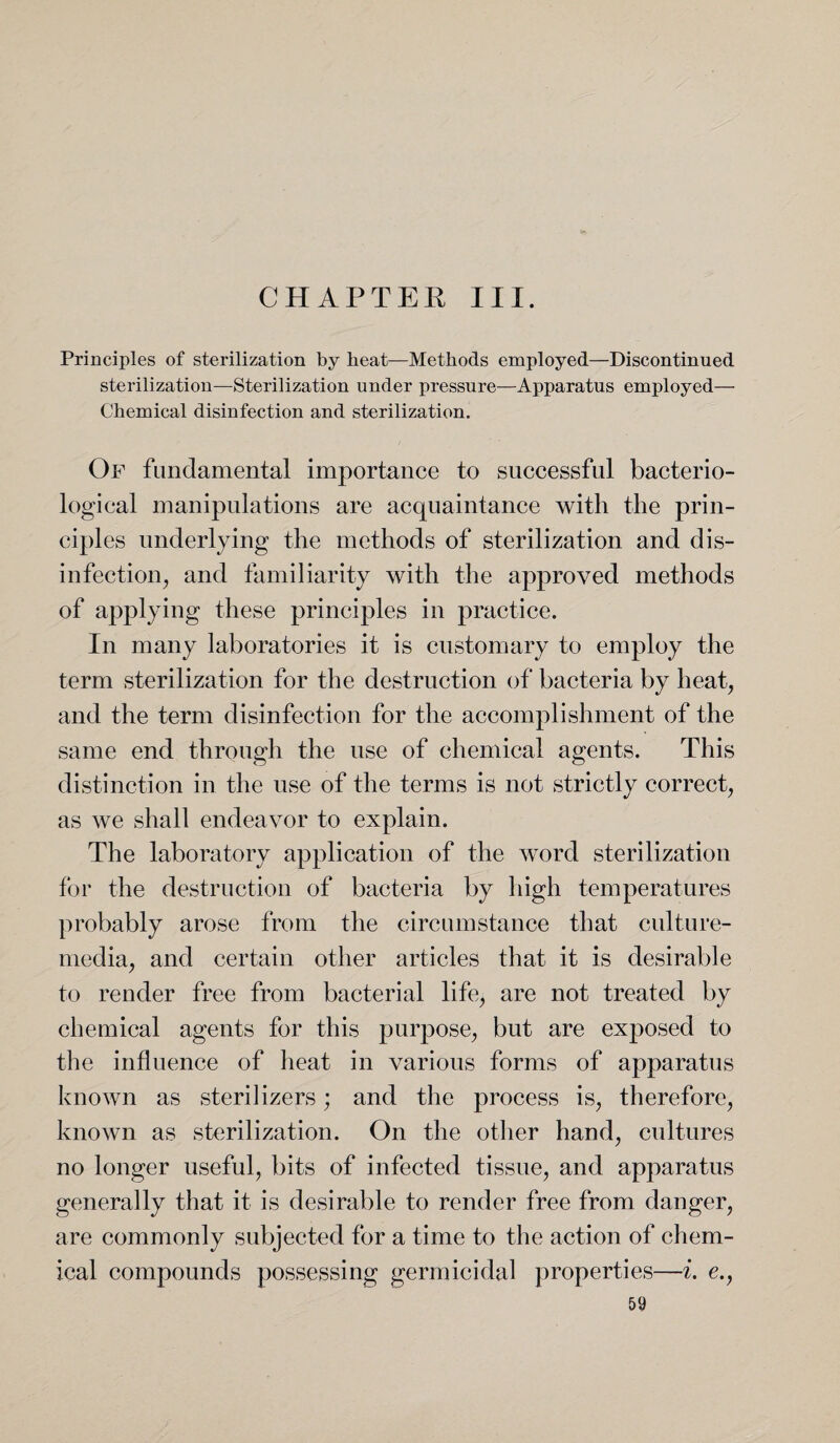 CHAPTER III. Principles of sterilization by beat—Methods employed—Discontinued sterilization—Sterilization under pressure—Apparatus employed— Chemical disinfection and sterilization. Of fundamental importance to successful bacterio¬ logical manipulations are acquaintance with the prin¬ ciples underlying the methods of sterilization and dis¬ infection, and familiarity with the approved methods of applying these principles in practice. In many laboratories it is customary to employ the term sterilization for the destruction of bacteria by heat, and the term disinfection for the accomplishment of the same end through the use of chemical agents. This distinction in the use of the terms is not strictly correct, as we shall endeavor to explain. The laboratory application of the word sterilization for the destruction of bacteria by high temperatures probably arose from the circumstance that culture- media, and certain other articles that it is desirable to render free from bacterial life, are not treated by chemical agents for this purpose, but are exposed to the influence of heat in various forms of apparatus known as sterilizers ; and the process is, therefore, known as sterilization. On the other hand, cultures no longer useful, bits of infected tissue, and apparatus generally that it is desirable to render free from danger, are commonly subjected for a time to the action of chem¬ ical compounds possessing germicidal properties—i. e.,