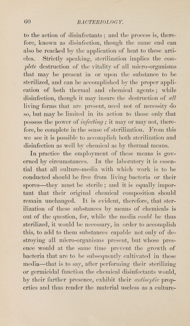 to the action of disinfectants; and the process is, there¬ fore, known as disinfection, though the same end can also be reached by the application of heat to these arti¬ cles. Strictly speaking, sterilization implies the com¬ plete destruction of the vitality of all micro-organisms that may be present in or upon the substance to be sterilized, and can be accomplished by the proper appli¬ cation of both thermal and chemical agents; while disinfection, though it may insure the destruction of all living forms that are present, need not of necessity do so, but may be limited in its action to those only that possess the power of infecting ; it may or may not, there¬ fore, be complete in the sense of sterilization. From this we see it is possible to accomplish both sterilization and disinfection as well by chemical as by thermal means. In practice the employment of these means is gov¬ erned by circumstances. In the laboratory it is essen¬ tial that all culture-media with which work is to be conducted should be free from living bacteria or their spores—they must be sterile; and it is equally impor¬ tant that their original chemical composition should remain unchanged. It is evident, therefore, that ster¬ ilization of these substances by means of chemicals is out of the question, for, while the media could be thus sterilized, it would be necessary, in order to accomplish this, to add to them substances capable not only of de¬ stroying all micro-organisms present, but whose pres¬ ence would at the same time prevent the growth of bacteria that are to be subsequently cultivated in these media—that is to say, after performing their sterilizing or germicidal function the chemical disinfectants would, by their further presence, exhibit their antiseptic prop¬ erties and thus render the material useless as a culture-