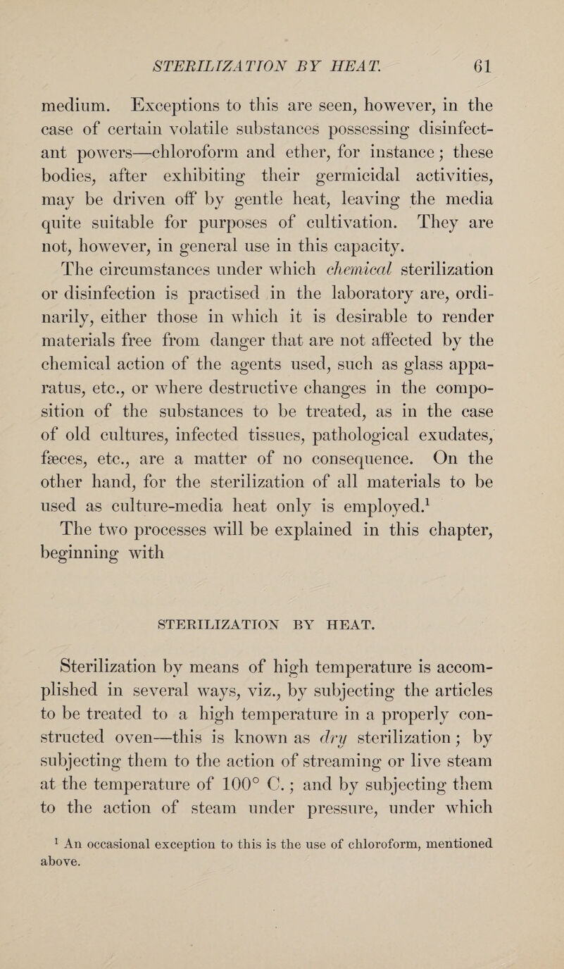 medium. Exceptions to this are seen, however, in the case of certain volatile substances possessing disinfect¬ ant powers—chloroform and ether, for instance; these bodies, after exhibiting their germicidal activities, may be driven off by gentle heat, leaving the media quite suitable for purposes of cultivation. They are not, however, in general use in this capacity. The circumstances under which chemical sterilization or disinfection is practised in the laboratory are, ordi¬ narily, either those in which it is desirable to render materials free from danger that are not affected by the chemical action of the agents used, such as glass appa¬ ratus, etc., or where destructive changes in the compo¬ sition of the substances to be treated, as in the case of old cultures, infected tissues, pathological exudates, faeces, etc., are a matter of no consequence. On the other hand, for the sterilization of all materials to be used as culture-media heat only is employed.1 The two processes will be explained in this chapter, beginning with STERILIZATION BY HEAT. Sterilization by means of high temperature is accom¬ plished in several ways, viz., by subjecting the articles to be treated to a high temperature in a properly con¬ structed oven—this is known as dry sterilization ; by subjecting them to the action of streaming or live steam at the temperature of 100° C.; and by subjecting them to the action of steam under pressure, under which 1 An occasional exception to this is the use of chloroform, mentioned above.