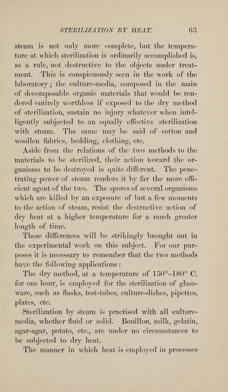 steam is not only more complete, but the tempera¬ ture at which sterilization is ordinarily accomplished is, as a rule, not destructive to the objects under treat¬ ment. This is conspicuously seen in the work of the laboratory; the culture-media, composed in the main of decomposable organic materials that would be ren¬ dered entirely worthless if exposed to the dry method of sterilization, sustain no injury whatever when intel¬ ligently subjected to an equally effective sterilization with steam. The same may be said of cotton and woollen fabrics, bedding, clothing, etc. Aside from the relations of the two methods to the materials to be sterilized, their action toward the or¬ ganisms to be destroyed is quite different. The pene¬ trating power of steam renders it by far the more effi¬ cient agent of the two. The spores of several organisms which are killed by an exposure of but a few moments to the action of steam, resist the destructive action of dry heat at a higher temperature for a much greater length of time. These differences will be strikingly brought out in the experimental work on this subject. For our pur¬ poses it is necessary to remember that the two methods have the following applications : The dry method, at a temperature of 150°-180° C. for one hour, is employed for the sterilization of glass¬ ware, such as flasks, test-tubes, culture-dishes, pipettes, plates, etc. Sterilization by steam is practised with all culture- media, whether fluid or solid. Bouillon, milk, gelatin, agar-agar, potato, etc., are under no circumstances to be subjected to dry heat. The manner in which heat is employed in processes