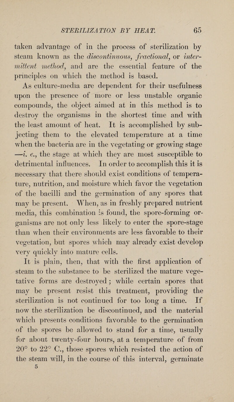 taken advantage of in the process of sterilization by steam known as the discontinuous, fractional, or inter¬ mittent method, and are the essential feature of the principles on which the method is based. As culture-media are dependent for their usefulness upon the presence of more or less unstable organic compounds, the object aimed at in this method is to destroy the organisms in the shortest time and with the least amount of heat. It is accomplished by sub¬ jecting them to the elevated temperature at a time when the bacteria are in the vegetating or growing stage —i. e., the stage at which they are most susceptible to detrimental influences. In order to accomplish this it is necessary that there should exist conditions of tempera¬ ture, nutrition, and moisture which favor the vegetation of the bacilli and the germination of any spores that may be present. When, as in freshly prepared nutrient media, this combination is found, the spore-forming or¬ ganisms are not only less likely to enter the spore-stage than when their environments are less favorable to their vegetation, but spores which may already exist develop very quickly into mature cells. It is plain, then, that with the first application of steam to the substance to be sterilized the mature vege¬ tative forms are destroyed ; while certain spores that may be present resist this treatment, providing the sterilization is not continued for too long a time. If now the sterilization be discontinued, and the material which presents conditions favorable to the germination of the spores be allowed to stand for a time, usually for about twenty-four hours, at a temperature of from 20° to 22° C., those spores which resisted the action of the steam will, in the course of this interval, germinate 5