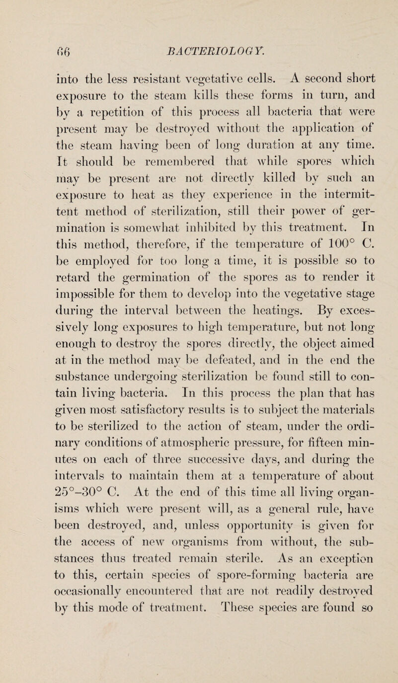 into the less resistant vegetative cells. A second short exposure to the steam kills these forms in turn, and by a repetition of this process all bacteria that were present may be destroyed without the application of the steam having been of long duration at any time. It should be remembered that while spores which may be present are not directly killed by such an exposure to heat as they experience in the intermit¬ tent method of sterilization, still their power of ger¬ mination is somewhat inhibited by this treatment. In this method, therefore, if the temperature of 100° C. be employed for too long a time, it is possible so to retard the germination of the spores as to render it impossible for them to develop into the vegetative stage during the interval between the heatings. By exces¬ sively long exposures to high temperature, but not long enough to destroy the spores directly, the object aimed at in the method may be defeated, and in the end the substance undergoing sterilization be found still to con¬ tain living bacteria. In this process the plan that has given most satisfactory results is to subject the materials to be sterilized to the action of steam, under the ordi¬ nary conditions of atmospheric pressure, for fifteen min¬ utes on each of three successive days, and during the intervals to maintain them at a temperature of about 25°-30° C. At the end of this time all living organ¬ isms which were present will, as a general rule, have been destroyed, and, unless opportunity is given for the access of new organisms from without, the sub¬ stances thus treated remain sterile. As an exception to this, certain species of spore-forming bacteria are occasionally encountered that are not readily destroyed by this mode of treatment. These species are found so