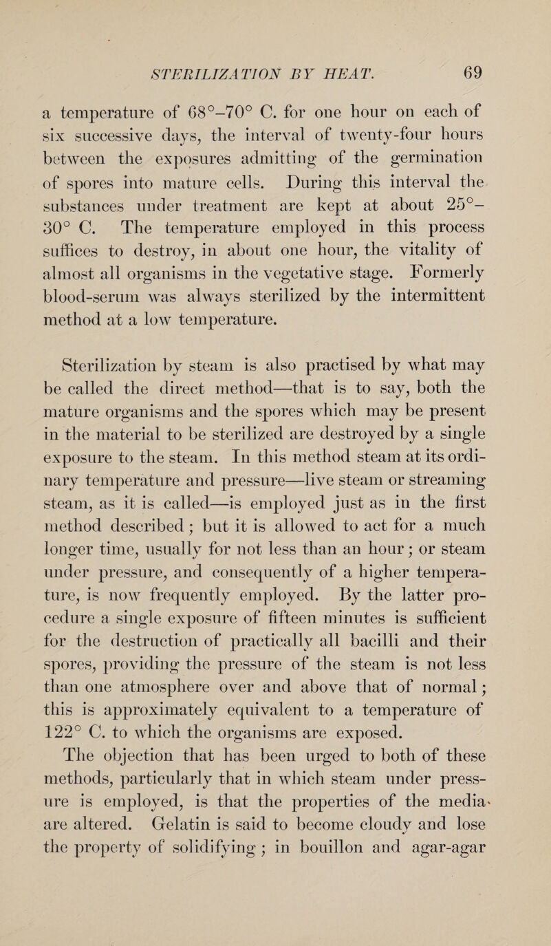a temperature of 68°-70° C. for one hour on each of six successive days, the interval of twenty-four hours between the exposures admitting of the germination of spores into mature cells. During this interval the substances under treatment are kept at about 25°- 30° C. The temperature employed in this process suffices to destroy, in about one hour, the vitality of almost all organisms in the vegetative stage. Formerly blood-serum was always sterilized by the intermittent method at a low temperature. Sterilization by steam is also practised by what may be called the direct method—that is to say, both the mature organisms and the spores which may be present in the material to be sterilized are destroyed by a single exposure to the steam. In this method steam at its ordi¬ nary temperature and pressure—live steam or streaming steam, as it is called—is employed just as in the first method described; but it is allowed to act for a much longer time, usually for not less than an hour; or steam under pressure, and consequently of a higher tempera¬ ture, is now frequently employed. By the latter pro¬ cedure a single exposure of fifteen minutes is sufficient for the destruction of practically all bacilli and their spores, providing the pressure of the steam is not less than one atmosphere over and above that of normal; this is approximately equivalent to a temperature of 122° C. to which the organisms are exposed. The objection that has been urged to both of these methods, particularly that in which steam under press¬ ure is employed, is that the properties of the media* are altered. Gelatin is said to become cloudy and lose the property of solidifying ; in bouillon and agar-agar
