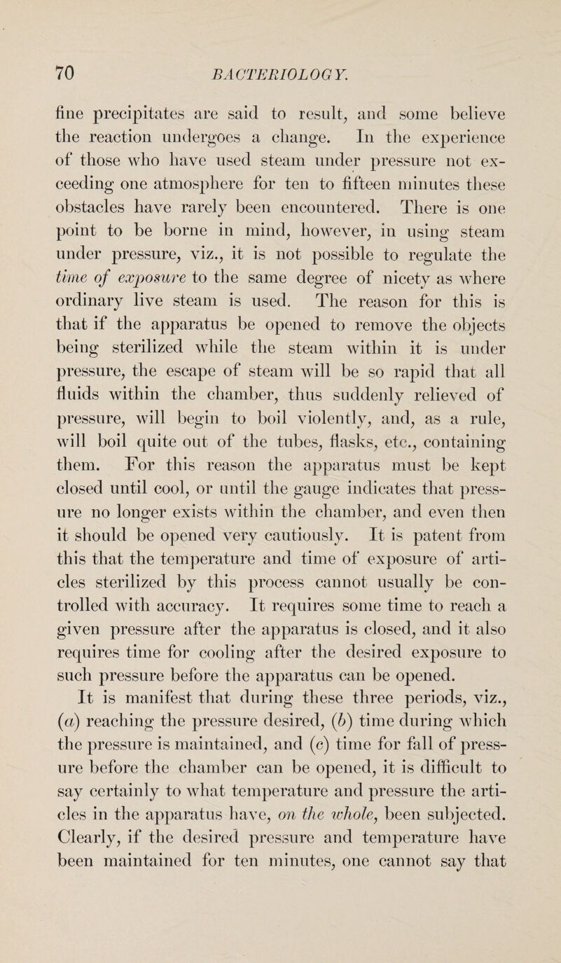 fine precipitates are said to result,, and some believe the reaction undergoes a change. In the experience of those who have used steam under pressure not ex¬ ceeding one atmosphere for ten to fifteen minutes these obstacles have rarely been encountered. There is one point to be borne in mind, however, in using steam under pressure, viz., it is not possible to regulate the time of exposure to the same degree of nicety as where ordinarv live steam is used. The reason for this is that if the apparatus be opened to remove the objects being sterilized while the steam within it is under pressure, the escape of steam will be so rapid that all fluids within the chamber, thus suddenly relieved of pressure, will begin to boil violently, and, as a rule, will boil quite out of the tubes, flasks, etc., containing them. For this reason the apparatus must be kept closed until cool, or until the gauge indicates that press¬ ure no longer exists within the chamber, and even then it should be opened very cautiously. It is patent from this that the temperature and time of exposure of arti¬ cles sterilized by this process cannot usually be con¬ trolled with accuracy. It requires some time to reach a given pressure after the apparatus is closed, and it also requires time for cooling after the desired exposure to such pressure before the apparatus can be opened. It is manifest that during these three periods, viz., (a) reaching the pressure desired, (6) time during which the pressure is maintained, and (c) time for fall of press¬ ure before the chamber can be opened, it is difficult to say certainly to what temperature and pressure the arti¬ cles in the apparatus have, on the whole, been subjected. Clearly, if the desired pressure and temperature have been maintained for ten minutes, one cannot say that