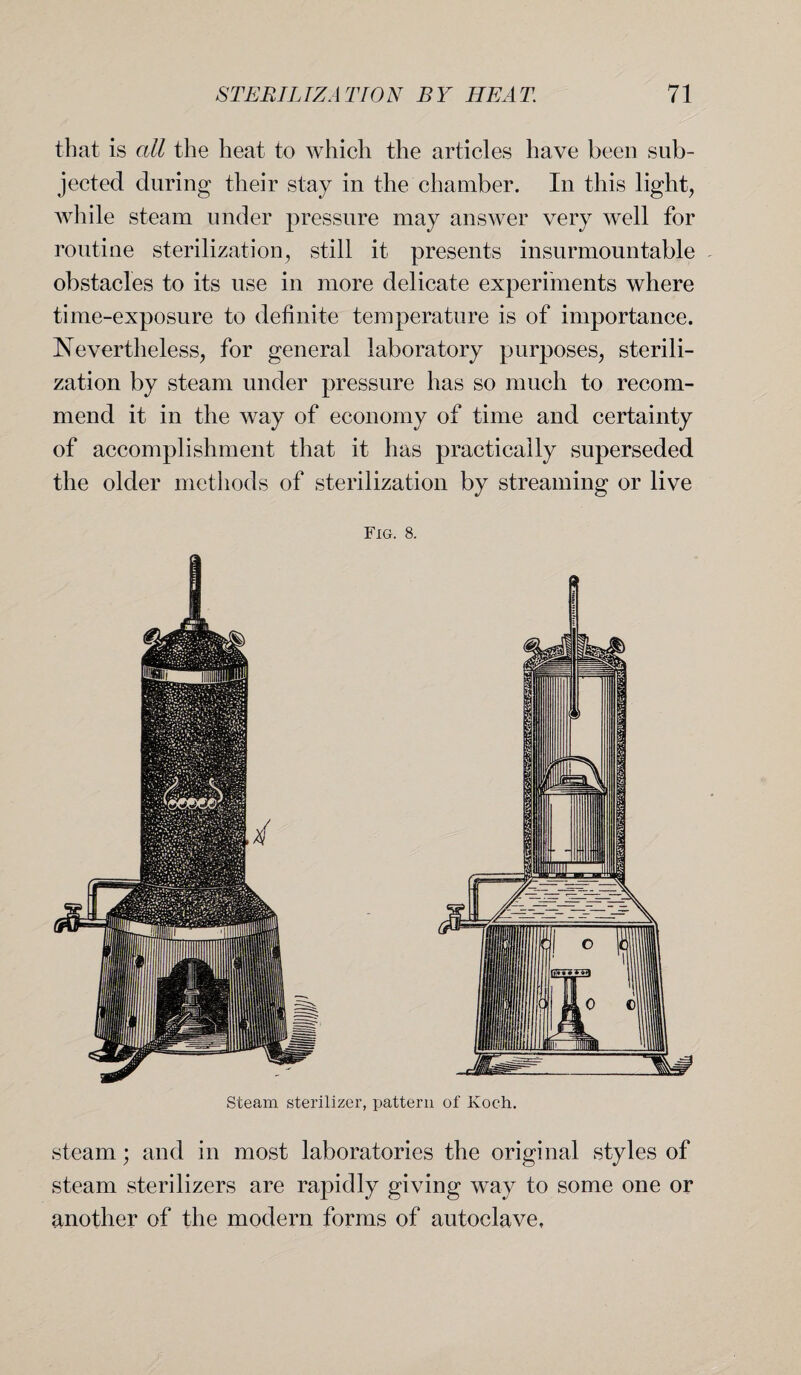 that is all the heat to which the articles have been sub¬ jected during their stay in the chamber. In this light, while steam under pressure may answer very well for routine sterilization, still it presents insurmountable obstacles to its use in more delicate experiments where time-exposure to definite temperature is of importance. Nevertheless, for general laboratory purposes, sterili¬ zation by steam under pressure has so much to recom¬ mend it in the way of economy of time and certainty of accomplishment that it has practically superseded the older methods of sterilization by streaming or live steam; and in most laboratories the original styles of steam sterilizers are rapidly giving way to some one or another of the modern forms of autoclave,