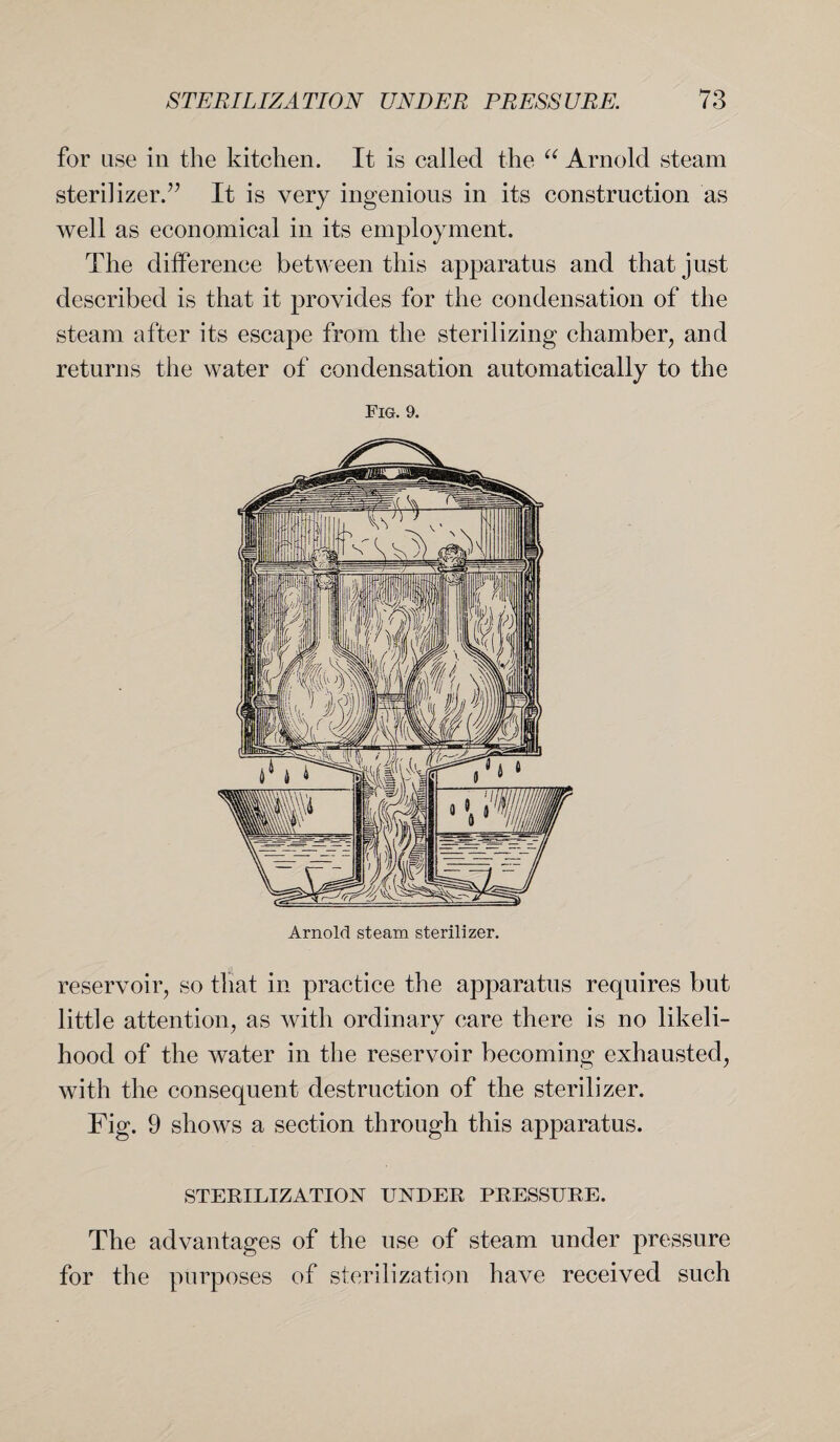 for use in the kitchen. It is called the “ Arnold steam sterilizer.” It is very ingenious in its construction as well as economical in its employment. The difference between this apparatus and that just described is that it provides for the condensation of the steam after its escape from the sterilizing chamber, and returns the water of condensation automatically to the reservoir, so that in practice the apparatus requires but little attention, as with ordinary care there is no likeli¬ hood of the water in the reservoir becoming exhausted, with the consequent destruction of the sterilizer. Fig. 9 shows a section through this apparatus. STERILIZATION UNDER PRESSURE. The advantages of the use of steam under pressure for the purposes of sterilization have received such