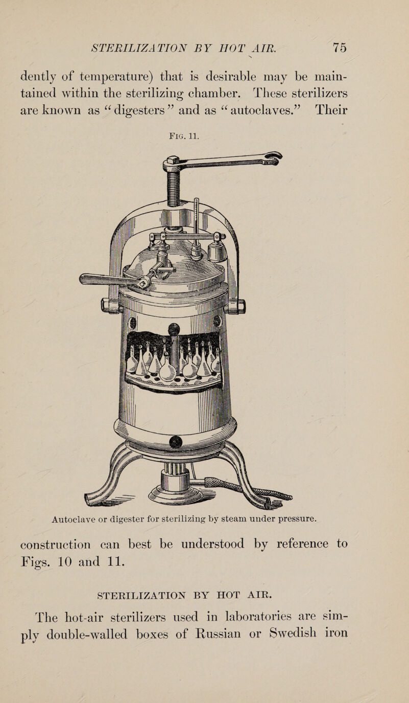 N dently of temperature) that is desirable may be main¬ tained within the sterilizing chamber. These sterilizers are known as “ digesters” and as “ autoclaves.” Their Fig.11. construction can best be understood by reference to Figs. 10 and 11. STERILIZATION BY HOT AIR. The hot-air sterilizers used in laboratories are sim¬ ply double-walled boxes of Russian or Swedish iron