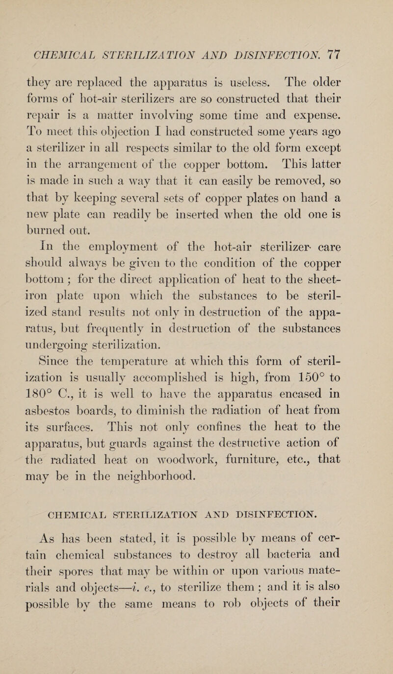 they are replaced the apparatus is useless. The older forms of hot-air sterilizers are so constructed that their repair is a matter involving some time and expense. To meet this objection I had constructed some years ago a sterilizer in all respects similar to the old form except in the arrangement of the copper bottom. This latter is made in such a way that it can easily be removed, so that by keeping several sets of copper plates on hand a new plate can readily be inserted when the old one is burned out. In the employment of the hot-air sterilizer care should always be given to the condition of the copper bottom; for the direct application of heat to the sheet- iron plate upon which the substances to be steril¬ ized stand results not only in destruction of the appa¬ ratus, but frequently in destruction of the substances undergoing sterilization. Since the temperature at which this form of steril¬ ization is usually accomplished is high, from 150° to 180° C., it is well to have the apparatus encased in asbestos boards, to diminish the radiation of heat from its surfaces. This not only confines the heat to the apparatus, but guards against the destructive action of the radiated heat on woodwork, furniture, etc., that may be in the neighborhood. CHEMICAL STERILIZATION AND DISINFECTION. As has been stated, it is possible by means of cer¬ tain chemical substances to destroy all bacteria and their spores that may be within or upon various mate¬ rials and objects—i. <?., to sterilize them ; and it is also possible by the same means to rob objects of their