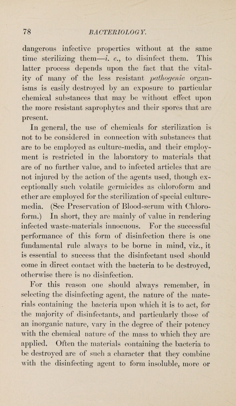 dangerous infective properties without at the same time sterilizing them—i. e., to disinfect them. This latter process depends upon the fact that the vital¬ ity of many of the less resistant pathogenic organ¬ isms is easily destroyed by an exposure to particular chemical substances that may be without effect upon the more resistant saprophytes and their spores that are present. In general, the use of chemicals for sterilization is not to be considered in connection with substances that are to be employed as culture-media, and their employ¬ ment is restricted in the laboratory to materials that are of no further value, and to infected articles that are not injured by the action of the agents used, though ex¬ ceptionally such volatile germicides as chloroform and ether are employed for the sterilization of special culture- media. (See Preservation of Blood-serum with Chloro¬ form.) In short, they are mainly of value in rendering infected waste-materials innocuous. For the successful performance of this form of disinfection there is one fundamental rule always to be borne in mind, viz., it is essential to success that the disinfectant used should come in direct contact with the bacteria to be destroyed, otherwise there is no disinfection. For this reason one should always remember, in selecting the disinfecting agent, the nature of the mate¬ rials containing the bacteria upon which it is to act-, for the majority of disinfectants, and particularly those of an inorganic nature, vary in the degree of their potency with the chemical nature of the mass to which they are %> applied. Often the materials containing the bacteria to be destroyed are of such a character that they combine with the disinfecting agent to form insoluble, more or