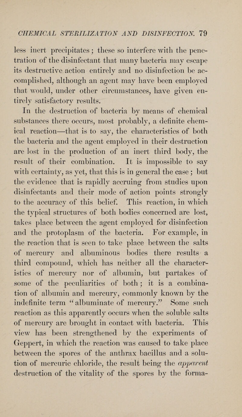 less inert precipitates; these so interfere with the pene¬ tration of the disinfectant that many bacteria may escape its destructive action entirely and no disinfection be ac¬ complished, although an agent may have been employed that would, under other circumstances, have given en¬ tirely satisfactory results. In the destruction of bacteria by means of chemical substances there occurs, most probably, a definite chem¬ ical reaction—that is to say, the characteristics of both the bacteria and the agent employed in their destruction are lost in the production of an inert third body, the result of their combination. It is impossible to say with certainty, as yet, that this is in general the case ; but the evidence that is rapidly accruing from studies upon disinfectants and their mode of action points strongly to the accuracy of this belief. This reaction, in which the typical structures of both bodies concerned are lost, takes place between the agent employed for disinfection and the protoplasm of the bacteria. For example, in the reaction that is seen to take place between the salts of mercury and albuminous bodies there results a third compound, which has neither all the character¬ istics of mercury nor of albumin, but partakes of some of the peculiarities of both; it is a combina¬ tion of albumin and mercury, commonly known by the indefinite term “ albuminate of mercury.” Some such reaction as this apparently occurs when the soluble salts of mercury are brought in contact with bacteria. This view has been strengthened by the experiments of Geppert, in which the reaction was caused to take place between the spores of the anthrax bacillus and a solu¬ tion of mercuric chloride, the result being the apparent destruction of the vitality of the spores by the forma-