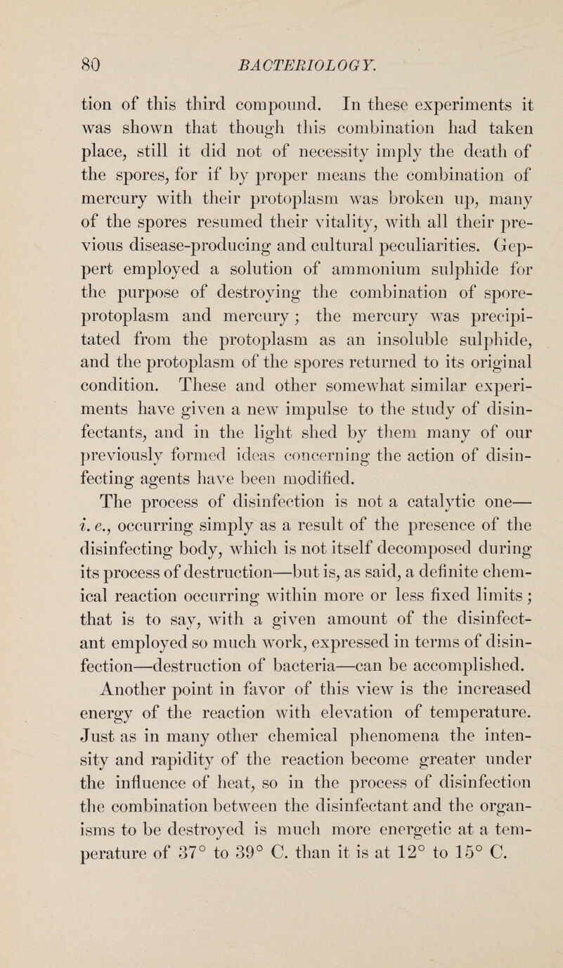 tion of this third compound. In these experiments it was shown that though this combination had taken place, still it did not of necessity imply the death of the spores, for if by proper means the combination of mercury with their protoplasm was broken up, many of the spores resumed their vitality, with all their pre¬ vious disease-producing and cultural peculiarities. Gep- pert employed a solution of ammonium sulphide for the purpose of destroying the combination of spore- protoplasm and mercury; the mercury was precipi¬ tated from the protoplasm as an insoluble sulphide, and the protoplasm of the spores returned to its original condition. These and other somewhat similar experi¬ ments have given a new impulse to the study of disin¬ fectants, and in the light shed by them many of our previously formed ideas concerning the action of disin¬ fecting agents have been modified. The process of disinfection is not a catalytic one— i. e., occurring simply as a result of the presence of the disinfecting body, which is not itself decomposed during its process of destruction—but is, as said, a definite chem¬ ical reaction occurring within more or less fixed limits; that is to say, with a given amount of the disinfect¬ ant employed so much work, expressed in terms of disin¬ fection—destruction of bacteria—can be accomplished. Another point in favor of this view is the increased energy of the reaction with elevation of temperature. Just as in many other chemical phenomena the inten¬ sity and rapidity of the reaction become greater under the influence of heat, so in the process of disinfection the combination between the disinfectant and the organ¬ isms to be destroyed is much more energetic at a tem¬ perature of 37° to 39° C. than it is at 12° to 15° C.