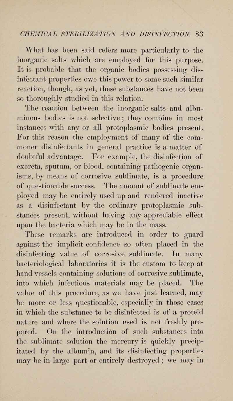 What lias been said refers more particularly to the inorganic salts which are employed for this purpose. It is probable that the organic bodies possessing dis¬ infectant properties owe this power to some such similar reaction, though, as yet, these substances have not been so thoroughly studied in this relation. The reaction between the inorganic salts and albu¬ minous bodies is not selective; they combine in most instances with any or all protoplasmic bodies present. For this reason the employment of many of the com¬ moner disinfectants in general practice is a matter of doubtful advantage. For example, the disinfection of excreta, sputum, or blood, containing pathogenic organ¬ isms, by means of corrosive sublimate, is a procedure of questionable success. The amount of sublimate em¬ ployed may be entirely used up and rendered inactive as a disinfectant by the ordinary protoplasmic sub¬ stances present, without having any appreciable effect upon the bacteria which may be in the mass. These remarks are introduced in order to guard against the implicit confidence so often placed in the disinfecting value of corrosive sublimate. In many bacteriological laboratories it is the custom to keep at hand vessels containing solutions of corrosive sublimate, into which infectious materials may be placed. The value of this procedure, as we have just learned, may be more or less questionable, especially in those cases in which the substance to be disinfected is of a proteid nature and where the solution used is not freshly pre¬ pared. On the introduction of such substances into the sublimate solution the mercury is quickly precip¬ itated by the albumin, and its disinfecting properties may be in large part or entirely destroyed; we may in