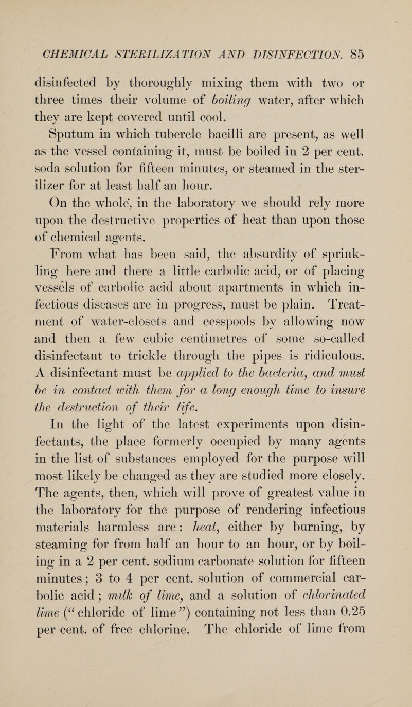 disinfected by thoroughly mixing them with two or three times their volume of boiling water, after which they are kept covered until cool. Sputum in which tubercle bacilli are present, as well as the vessel containing it, must be boiled in 2 per cent, soda solution for fifteen minutes, or steamed in the ster¬ ilizer for at least half an hour. On the whole, in the laboratory we should rely more upon the destructive properties of heat than upon those of chemical agents. From what has been said, the absurdity of sprink¬ ling here and there a little carbolic acid, or of placing vessels of carbolic acid about apartments in which in¬ fectious diseases are in progress, must be plain. Treat¬ ment of water-closets and cesspools by allowing now and then a few cubic centimetres of some so-called disinfectant to trickle through the pipes is ridiculous. A disinfectant must be applied to the bacteria, and must be in contact with them for a long enough time to insure the destruction of their life. In the light of the latest experiments upon disin¬ fectants, the place formerly occupied by many agents in the list of substances employed for the purpose will most likely be changed as they are studied more closely. The agents, then, which will prove of greatest value in the laboratory for the purpose of rendering infectious materials harmless are: heat, either by burning, by steaming for from half an hour to an hour, or by boil¬ ing in a 2 per cent, sodium carbonate solution for fifteen minutes; 3 to 4 per cent, solution of commercial car¬ bolic acid; milk of lime, and a solution of chlorinated lime (“ chloride of lime”) containing not less than 0.25 per cent, of free chlorine. The chloride of lime from
