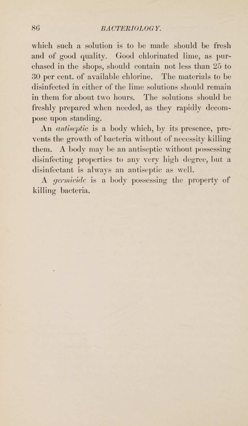 which such a solution is to be made should be fresh and of good quality. Good chlorinated lime, as pur¬ chased in the shops, should contain not less than 25 to 30 per cent, of available chlorine. The materials to be disinfected in either of the lime solutions should remain in them for about two hours. The solutions should be freshly prepared when needed, as they rapidly decom¬ pose upon standing. An antiseptic is a body which, by its presence, pre¬ vents the growth of bacteria without of necessity killing them. A body may be an antiseptic without possessing disinfecting properties to any very high degree, but a disinfectant is always an antiseptic as well. A germicide is a body possessing the property of killing bacteria.
