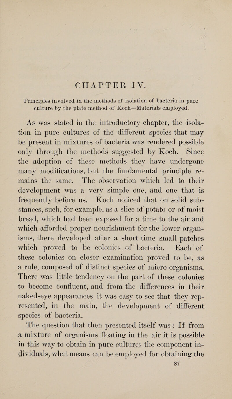 CHAPTER IV. Principles involved in the methods of isolation of bacteria in pure culture by the plate method of Koch—Materials employed. As was stated in the introductory chapter, the isola¬ tion in pure cultures of the different species that may be present in mixtures of bacteria was rendered possible only through the methods suggested by Koch. Since the adoption of these methods they have undergone many modifications, but the fundamental principle re¬ mains the same. The observation which led to their development was a very simple one, and one that is frequently before us. Koch noticed that on solid sub¬ stances, such, for example, as a slice of potato or of moist bread, which had been exposed for a time to the air and which afforded proper nourishment for the lower organ¬ isms, there developed after a short time small patches which proved to be colonies of bacteria. Each of these colonies on closer examination proved to be, as a rule, composed of distinct species of micro-organisms. There was little tendency on the part of these colonies to become confluent, and from the differences in their naked-eye appearances it was easy to see that they rep¬ resented, in the main, the development of different species of bacteria. The question that then presented itself was : If from a mixture of organisms floating in the air it is possible- in this way to obtain in pure cultures the component in¬ dividuals, what means can be employed for obtaining the