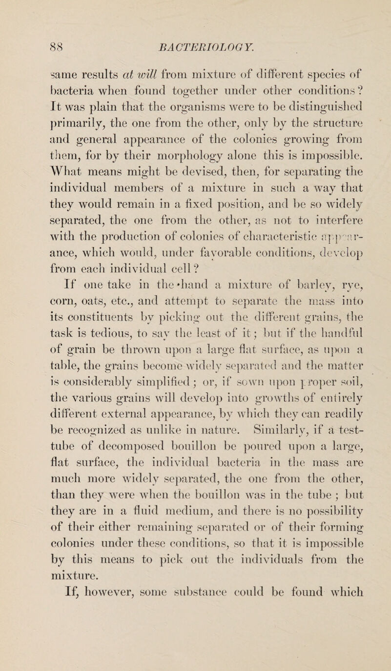 same results at will from mixture of different species of bacteria when found together under other conditions ? It was plain that the organisms were to be distinguished primarily, the one from the other, only by the structure and general appearance of the colonies growing from them, for by their morphology alone this is impossible. What means might be devised, then, for separating the individual members of a mixture in such a way that they would remain in a fixed position, and be so widely separated, the one from the other, as not to interfere with the production of colonies of characteristic appear¬ ance, which would, under favorable conditions, develop from each individual cell? If one take in the diand a mixture of barley, rye, corn, oats, etc., and attempt to separate the mass into its constituents by picking out the different grains, the task is tedious, to say the least of it; but if the handful of grain be thrown upon a large flat surface, as upon a table, the grains become widely separated and the matter is considerably simplified; or, if sown upon proper soil, the various grains will develop into growths of entirely different external appearance, by which they can readily be recognized as unlike in nature. Similarly, if a test- tube of decomposed bouillon be poured upon a large, flat surface, the individual bacteria in the mass are much more widely separated, the one from the other, than they were when the bouillon was in the tube ; but they are in a fluid medium, and there is no possibility of their either remaining separated or of their forming colonies under these conditions, so that it is impossible by this means to pick out the individuals from the mixture. If, however, some substance could be found which