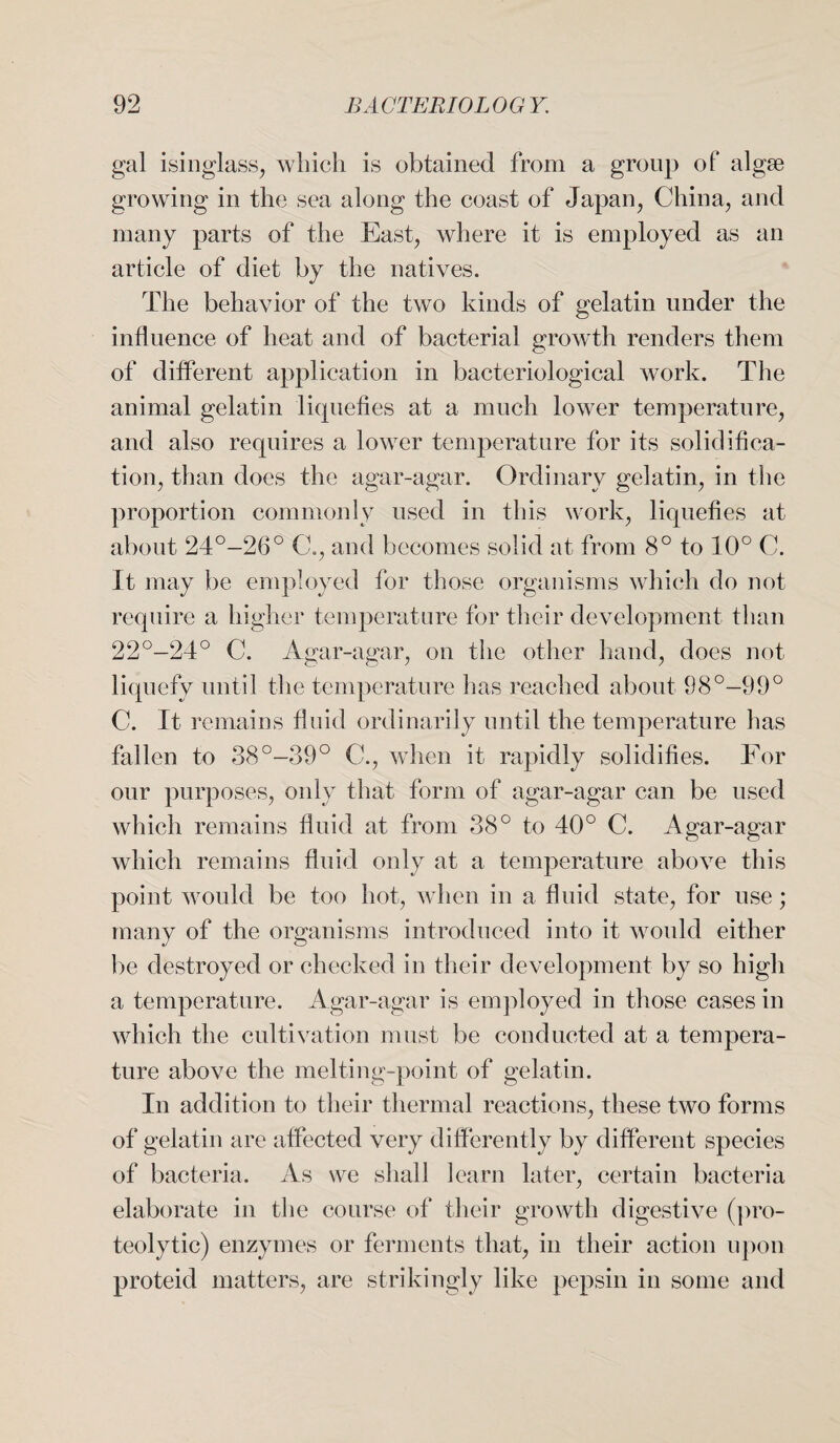 gal isinglass, which is obtained from a group of algse growing in the sea along the coast of Japan, China, and many parts of the East, where it is employed as an article of diet by the natives. The behavior of the two kinds of gelatin under the influence of heat and of bacterial growth renders them of different application in bacteriological work. The animal gelatin liquefies at a much lower temperature, and also requires a lower temperature for its solidifica¬ tion, than does the agar-agar. Ordinary gelatin, in the proportion commonly used in this work, liquefies at about 24°-26° C., and becomes solid at from 8° to 10° C. It may be employed for those organisms which do not require a higher temperature for their development than 22°-24° C. Agar-agar, on the other hand, does not liquefy until the temperature lias reached about 98°—99° C. It remains fluid ordinarily until the temperature lias fallen to 38°-39° C., when it rapidly solidifies. For our purposes, only that form of agar-agar can be used which remains fluid at from 38° to 40° C. Agar-agar which remains fluid only at a temperature above this point would be too hot, when in a fluid state, for use; many of the organisms introduced into it would either be destroyed or checked in their development by so high a temperature. Agar-agar is employed in those cases in which the cultivation must be conducted at a tempera¬ ture above the melting-point of gelatin. In addition to their thermal reactions, these two forms of gelatin are affected very differently by different species of bacteria. As we shall learn later, certain bacteria elaborate in the course of their growth digestive (pro¬ teolytic) enzymes or ferments that, in their action upon proteid matters, are strikingly like pepsin in some and