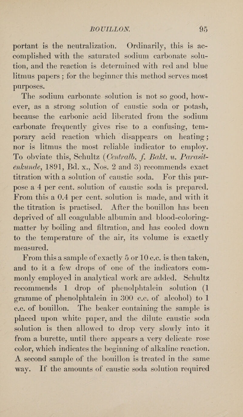 portant is the neutralization. Ordinarily, this is ac¬ complished with the saturated sodium carbonate solu¬ tion, and the reaction is determined with red and blue litmus papers ; for the beginner this method serves most purposes. The sodium carbonate solution is not so good, how¬ ever, as a strong solution of caustic soda or potash, because the carbonic acid liberated from the sodium carbonate frequently gives rise to a confusing, tem¬ porary acid reaction which disappears on heating; nor is litmus the most reliable indicator to employ. To obviate this, Schultz (Centralb. /. Baht. u. Parasit- enhunde, 1891, Bd. x., Nos. 2 and 3) recommends exact titration with a solution of caustic soda. For this pur¬ pose a 4 per cent, solution of caustic soda is prepared. From this a 0.4 per cent, solution is made, and with it the titration is practised. After the bouillon has been deprived of all coagulable albumin and blood-coloring- matter by boiling and filtration, and has cooled down to the temperature of the air, its volume is exactly measured. From this a sample of exactly 5 or 10 c.c. is then taken, and to it a few drops of one of the indicators com¬ monly employed in analytical work are added. Schultz recommends 1 drop of phenolphtalein solution (1 gramme of phenolphtalein in 300 c.c. of alcohol) to 1 c.c. of bouillon. The beaker containing the sample is placed upon white paper, and the dilute caustic soda solution is then allowed to drop very slowly into it from a burette, until there appears a very delicate rose color, which indicates the beginning of alkaline reaction. A second sample of the bouillon is treated in the same way. If the amounts of caustic soda solution required