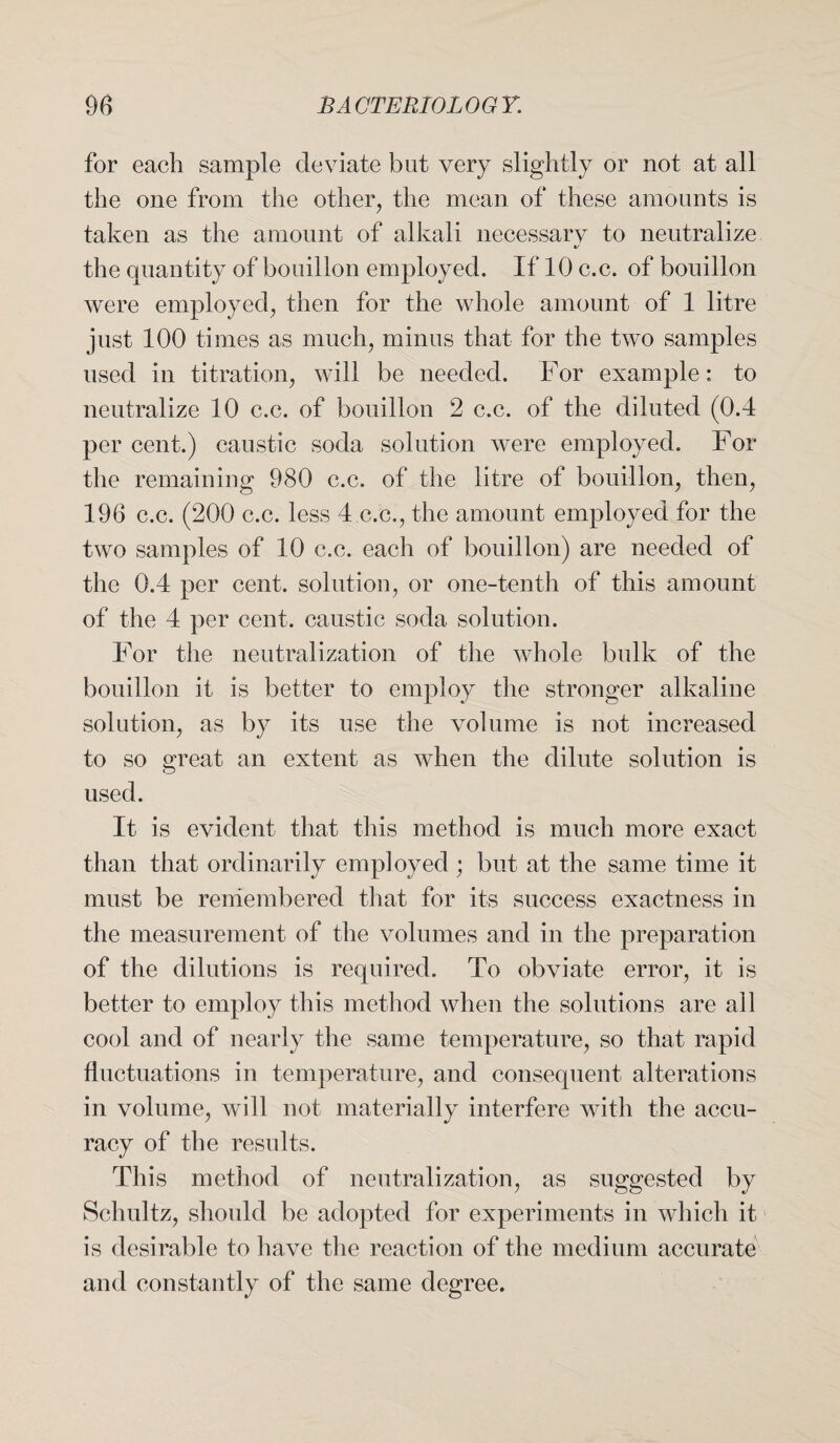 for each sample deviate but very slightly or not at all the one from the other, the mean of these amounts is taken as the amount of alkali necessarv to neutralize a/ the quantity of bouillon employed. If 10 c.c. of bouillon were employed, then for the whole amount of 1 litre just 100 times as much, minus that for the two samples used in titration, will be needed. For example: to neutralize 10 c.c. of bouillon 2 c.c. of the diluted (0.4 per cent.) caustic soda solution were employed. For the remaining 980 c.c. of the litre of bouillon, then, 196 c.c. (200 c.c. less 4 c.c., the amount employed for the two samples of 10 c.c. each of bouillon) are needed of the 0.4 per cent, solution, or one-tenth of this amount of the 4 per cent, caustic soda solution. For the neutralization of the whole bulk of the bouillon it is better to employ the stronger alkaline solution, as by its use the volume is not increased to so great an extent as when the dilute solution is used. It is evident that this method is much more exact than that ordinarily employed; but at the same time it must be remembered that for its success exactness in the measurement of the volumes and in the preparation of the dilutions is required. To obviate error, it is better to employ this method when the solutions are all cool and of nearly the same temperature, so that rapid fluctuations in temperature, and consequent alterations in volume, will not materially interfere with the accu¬ racy of the results. This method of neutralization, as suggested by Schultz, should be adopted for experiments in which it is desirable to have the reaction of the medium accurate and constantly of the same degree.