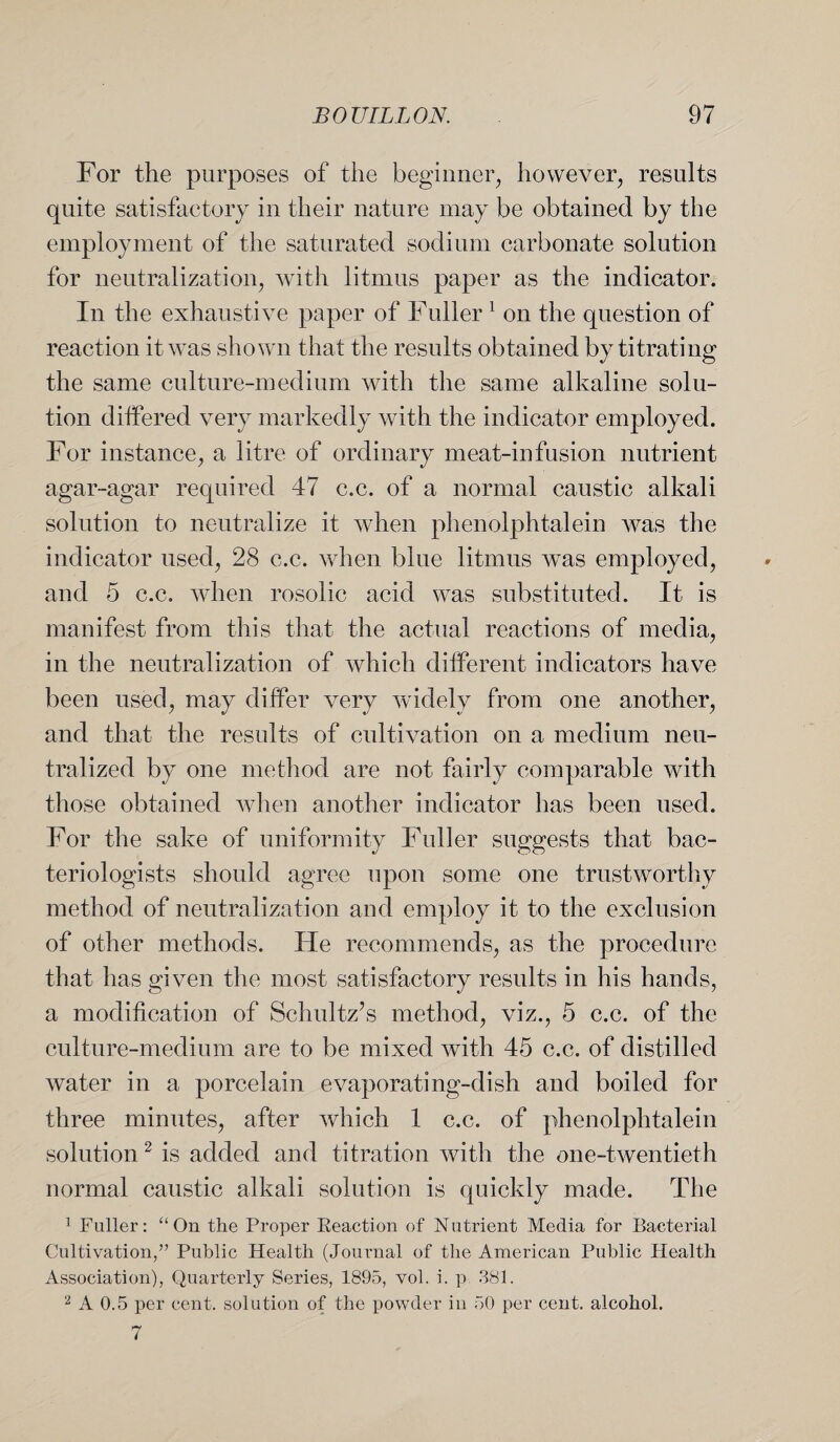 For the purposes of the beginner, however, results quite satisfactory in their nature may be obtained by the employment of the saturated sodium carbonate solution for neutralization, with litmus paper as the indicator. In the exhaustive paper of Fuller1 on the question of reaction it was shown that the results obtained by titrating the same culture-medium with the same alkaline solu¬ tion differed very markedly with the indicator employed. For instance, a litre of ordinary meat-infusion nutrient agar-agar required 47 c.c. of a normal caustic alkali solution to neutralize it when phenolphtalein was the indicator used, 28 c.c. when blue litmus wTas employed, and 5 c.c. when rosolic acid was substituted. It is manifest from this that the actual reactions of media, in the neutralization of which different indicators have been used, may differ very widely from one another, and that the results of cultivation on a medium neu¬ tralized by one method are not fairly comparable with those obtained when another indicator has been used. For the sake of uniformity Fuller suggests that bac¬ teriologists should agree upon some one trustworthy method of neutralization and employ it to the exclusion of other methods. He recommends, as the procedure that has given the most satisfactory results in his hands, a modification of Schultz’s method, viz., 5 c.c. of the culture-medium are to be mixed with 45 c.c. of distilled water in a porcelain evaporating-dish and boiled for three minutes, after which 1 c.c. of phenolphtalein solution2 is added and titration with the one-twentieth normal caustic alkali solution is quickly made. The 1 Fuller: “ On the Proper Keaetion of Nutrient Media for Bacterial Cultivation,” Public Health (Journal of the American Public Health Association), Quarterly Series, 1895, vol. i. p 381. 2 A 0.5 per cent, solution of the powder in 50 per cent, alcohol. 7