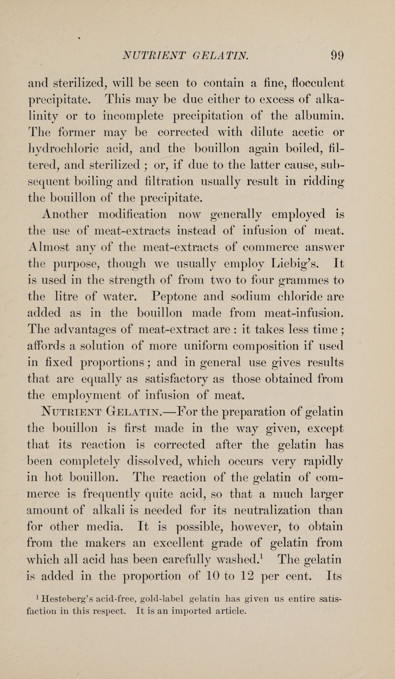 and sterilized, will be seen to contain a fine, flocculent precipitate. This may be due either to excess of alka¬ linity or to incomplete precipitation of the albumin. The former may be corrected with dilute acetic or hydrochloric acid, and the bouillon again boiled, fil¬ tered, and sterilized ; or, if due to the latter cause, sub¬ sequent boiling and filtration usually result in ridding the bouillon of the precipitate. Another modification now generally employed is the use of meat-extracts instead of infusion of meat. Almost any of the meat-extracts of commerce answer the purpose, though we usually employ Liebig’s. It is used in the strength of from two to four grammes to the litre of water. Peptone and sodium chloride are added as in the bouillon made from meat-infusion. The advantages of meat-extract are : it takes less time; affords a solution of more uniform composition if used in fixed proportions; and in general use gives results that are equally as satisfactory as those obtained from the employment of infusion of meat. Nutrient Gelatin.—For the preparation of gelatin the bouillon is first made in the way given, except that its reaction is corrected after the gelatin has been completely dissolved, which occurs very rapidly in hot bouillon. The reaction of the gelatin of com¬ merce is frequently quite acid, so that a much larger amount of alkali is needed for its neutralization than for other media. It is possible, however, to obtain from the makers an excellent grade of gelatin from which all acid has been carefully washed.1 The gelatin is added in the proportion of 10 to 12 per cent. Its 1 Hesteberg’s acid-free, gold-label gelatin has given us entire satis¬ faction in this respect. It is an imported article.