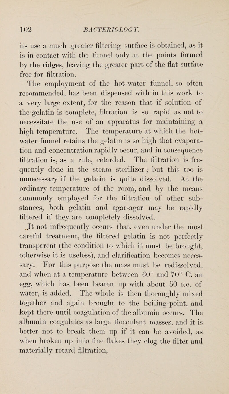 its use a much greater filtering surface is obtained, as it is in contact with the funnel only at the points formed by the ridges, leaving the greater part of the flat surface free for filtration. The employment of the hot-water funnel, so often recommended, has been dispensed with in this work to a very large extent, for the reason that if solution of the gelatin is complete, filtration is so rapid as not to necessitate the use of an apparatus for maintaining a high temperature. The temperature at which the hot- water funnel retains the gelatin is so high that evapora¬ tion and concentration rapidly occur, and in consequence filtration is, as a rule, retarded. The filtration is fre¬ quently done in the steam sterilizer; but this too is unnecessary if the gelatin is quite dissolved. At the ordinary temperature of the room, and by the means commonly employed for the filtration of other sub¬ stances, both gelatin and agar-agar may be rapidly filtered if they are completely dissolved. It not infrequently occurs that, even under the most careful treatment, the filtered gelatin is not perfectly transparent (the condition to which it must be brought, otherwise it is useless), and clarification becomes neces¬ sary. For this purpose the mass must be redissolved, and when at a temperature between 60° and 70° C. an egg, which has been beaten up with about 50 c.c. of water, is added. The whole is then thoroughly mixed together and again brought to the boiling-point, and kept there until coagulation of the albumin occurs. The albumin coagulates as large flocculent masses, and it is better not to break them up if it can be avoided, as when broken up into fine flakes they clog the filter and materially retard filtration.