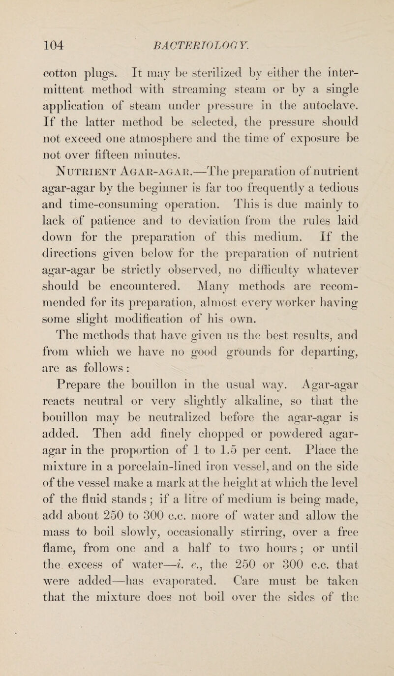 cotton plugs. It may be sterilized by either the inter¬ mittent method with streaming steam or by a single application of steam under pressure in the autoclave. If the latter method be selected, the pressure should not exceed one atmosphere and the time of exposure be not over fifteen minutes. Nutrient Agar-agar.—The preparation of nutrient agar-agar by the beginner is far too frequently a tedious and time-consuming operation. This is due mainly to lack of patience and to deviation from the rules laid down for the preparation of this medium. If the directions given below for the preparation of nutrient agar-agar be strictly observed, no difficulty whatever should be encountered. Many methods are recom¬ mended for its preparation, almost every worker having some slight modification of his own. The methods that have given us the best results, and from which we have no good grounds for departing, are as follows: Prepare the bouillon in the usual way. Agar-agar reacts neutral or very slightly alkaline, so that the bouillon may be neutralized before the agar-agar is added. Then add finely chopped or powdered agar- agar in the proportion of 1 to 1.5 per cent. Place the mixture in a porcelain-lined iron vessel, and on the side of the vessel make a mark at the height at which the level of the fluid stands; if a litre of medium is being made, add about 250 to 300 c.c. more of water and allow the mass to boil slowly, occasionally stirring, over a free flame, from one and a half to two hours; or until the excess of water—i. e., the 250 or 300 c.c. that were added—has evaporated. Care must be taken that the mixture does not boil over the sides of the