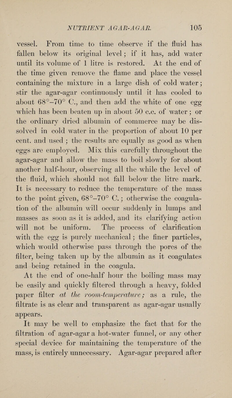 vessel. From time to time observe if the fluid has fallen below its original level; if it has, add water until its volume of 1 litre is restored. At the end of the time given remove the flame and place the vessel containing the mixture in a large dish of cold water; stir the agar-agar continuously until it has cooled to about 68°-70° C., and then add the white of one egg which has been beaten up in about 50 c.c. of water; or the ordinary dried albumin of commerce may be dis¬ solved in cold water in the proportion of about 10 per cent, and used ; the results are equally as good as when eggs are employed. Mix this carefully throughout the agar-agar and allow the mass to boil slowly for about another half-hour, observing all the while the level of the fluid, which should not fall below the litre mark. It is necessary to reduce the temperature of the mass to the point given, 68°-70° C.; otherwise the coagula¬ tion of the albumin will occur suddenly in lumps and masses as soon as it is added, and its clarifying action will not be uniform. The process of clarification with the egg is purely mechanical; the finer particles, which would otherwise pass through the pores of the filter, being taken up by the albumin as it coagulates and being retained in the coagula. At the end of one-half hour the boiling mass may be easily and quickly filtered through a heavy, folded paper filter at the room-temperature; as a rule, the filtrate is as clear and transparent as agar-agar usually appears. It may be well to emphasize the fact that for the filtration of agar-agar a hot-water funnel, or any other special device for maintaining the temperature of the mass, is entirely unnecessary. Agar-agar prepared after