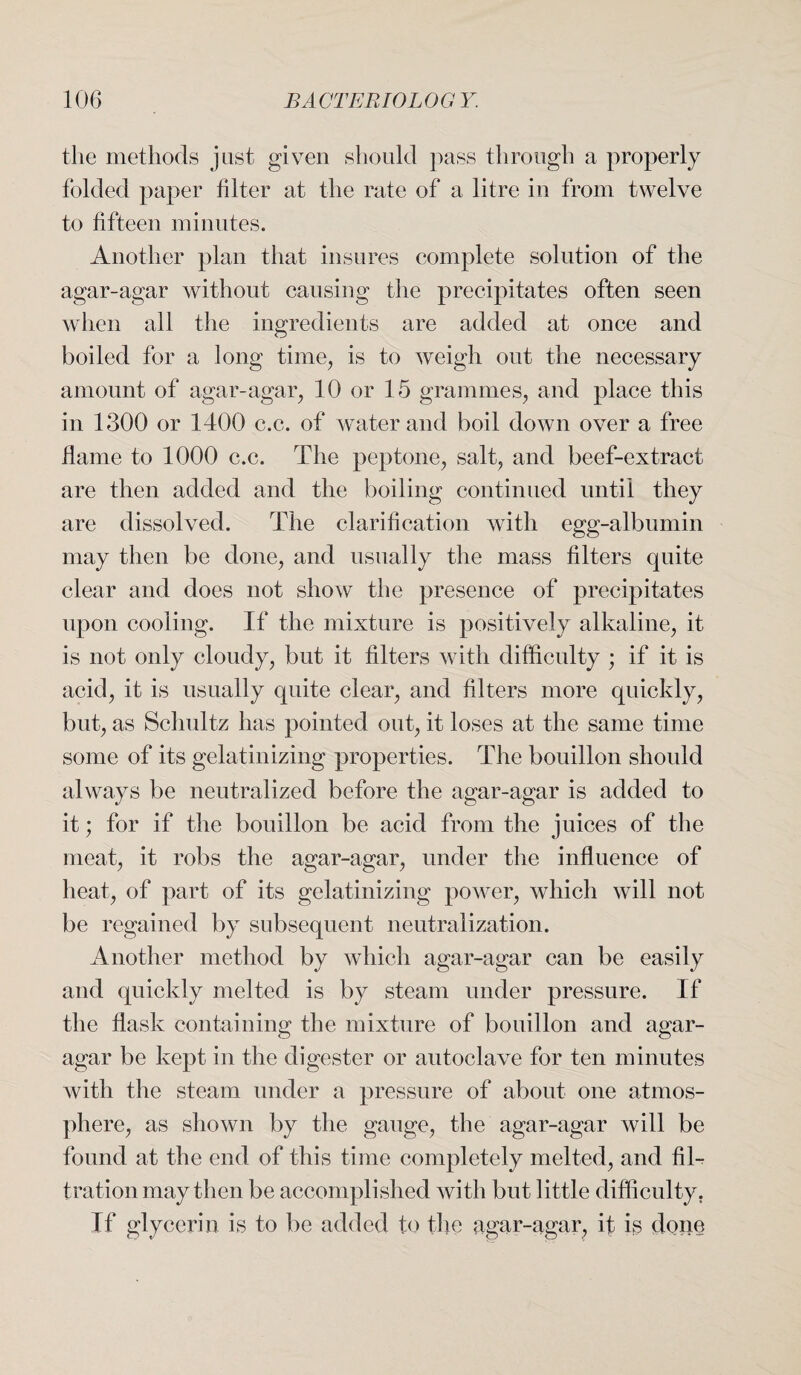 the methods just given should pass through a properly folded paper filter at the rate of a litre in from twelve to fifteen minutes. Another plan that insures complete solution of the agar-agar without causing the precipitates often seen when all the ingredients are added at once and boiled for a long time, is to weigh out the necessary amount of agar-agar, 10 or 15 grammes, and place this in 1300 or 1400 c.c. of water and boil down over a free flame to 1000 c.c. The peptone, salt, and beef-extract are then added and the boiling continued until they are dissolved. The clarification with egg-albumin may then be done, and usually the mass filters quite clear and does not show the presence of precipitates upon cooling. If the mixture is positively alkaline, it is not only cloudy, but it filters with difficulty ; if it is acid, it is usually quite clear, and filters more quickly, but, as Schultz has pointed out, it loses at the same time some of its gelatinizing properties. The bouillon should always be neutralized before the agar-agar is added to it; for if the bouillon be acid from the juices of the meat, it robs the agar-agar, under the influence of heat, of part of its gelatinizing power, which will not be regained by subsequent neutralization. Another method by which agar-agar can be easily and quickly melted is by steam under pressure. If the flask containing the mixture of bouillon and agar- agar be kept in the digester or autoclave for ten minutes with the steam under a pressure of about one atmos¬ phere, as shown by the gauge, the agar-agar will be found at the end of this time completely melted, and fil-? tration may then be accomplished with but little difficulty. If glycerin is to be added to the agar-agar, if is done