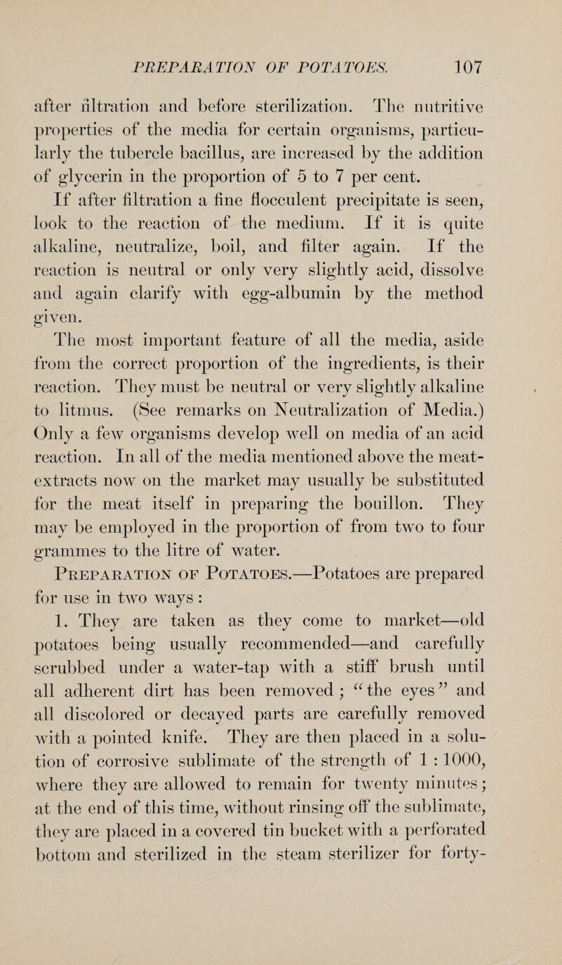 after nitration and before sterilization. The nutritive properties of the media for certain organisms, particu¬ larly the tubercle bacillus, are increased by the addition of glycerin in the proportion of 5 to 7 per cent. If after filtration a fine flocculent precipitate is seen, look to the reaction of the medium. If it is quite alkaline, neutralize, boil, and filter again. If the reaction is neutral or only very slightly acid, dissolve and again clarify with egg-albumin by the method given. The most important feature of all the media, aside from the correct proportion of the ingredients, is their reaction. They must be neutral or very slightly alkaline to litmus. (See remarks on Neutralization of Media.) Only a few organisms develop well on media of an acid reaction. In all of the media mentioned above the meat- extracts now on the market may usually be substituted for the meat itself in preparing the bouillon. They may be employed in the proportion of from two to four grammes to the litre of water. Preparation of Potatoes.—Potatoes are prepared for use in two ways : 1. They are taken as they come to market—old potatoes being usually recommended—and carefully scrubbed under a water-tap with a stiff brush until all adherent dirt has been removed ; “ the eyes ” and all discolored or decayed parts are carefully removed with a pointed knife. They are then placed in a solu¬ tion of corrosive sublimate of the strength of 1 : 1000, where they are allowed to remain for twenty minutes; at the end of this time, without rinsing off the sublimate, they are placed in a covered tin bucket with a perforated bottom and sterilized in the steam sterilizer for forty-