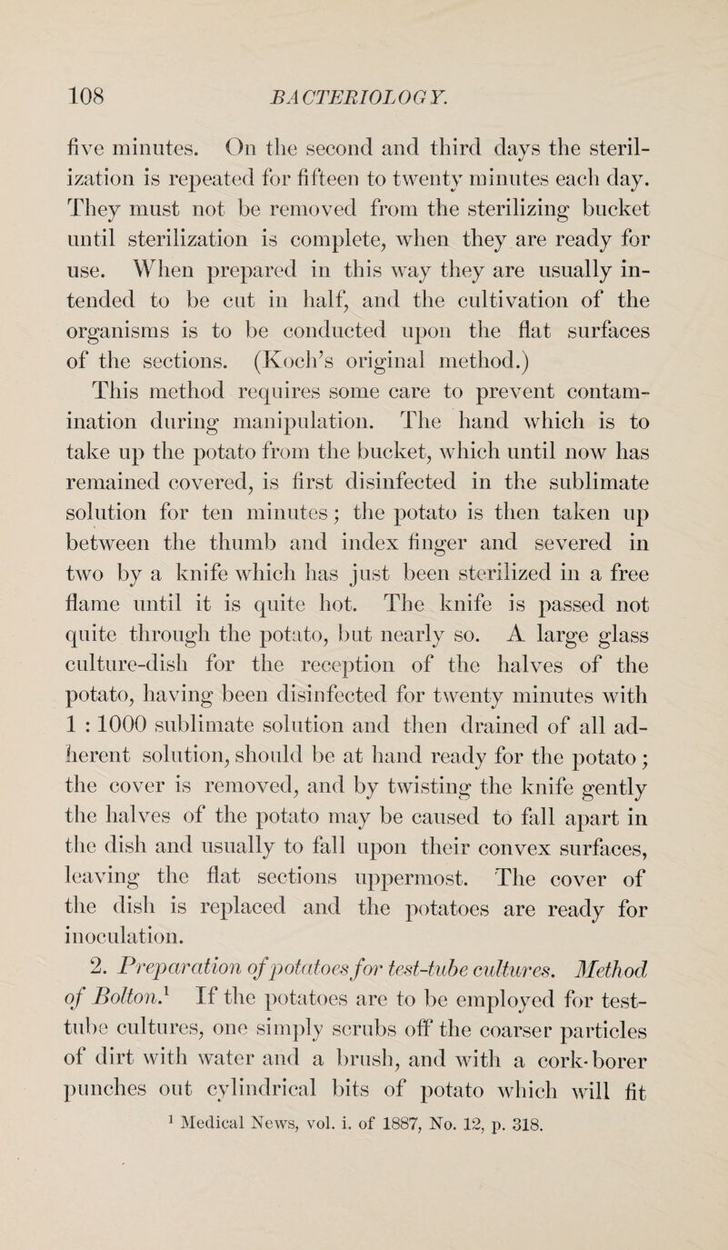 five minutes. On the second and third days the steril¬ ization is repeated for fifteen to twenty minutes each day. They must not be removed from the sterilizing bucket until sterilization is complete, when they are ready for use. When prepared in this way they are usually in¬ tended to be cut in half, and the cultivation of the organisms is to be conducted upon the flat surfaces of the sections. (Koch’s original method.) This method requires some care to prevent contam¬ ination during manipulation. The hand which is to take up the potato from the bucket, which until now has remained covered, is first disinfected in the sublimate solution for ten minutes; the potato is then taken up between the thumb and index finger and severed in two by a knife which has just been sterilized in a free flame until it is quite hot. The knife is passed not quite through the potato, but nearly so. A large glass culture-dish for the reception of the halves of the potato, having been disinfected for twenty minutes with 1 : 1000 sublimate solution and then drained of all ad¬ herent solution, should be at hand ready for the potato ; the cover is removed, and by twisting the knife gently the halves of the potato may be caused to fall apart in the dish and usually to fall upon their convex surfaces, leaving the flat sections uppermost. The cover of the dish is replaced and the potatoes are ready for inoculation. 2. Preparation of potatoes for test-tube cultures. Method of Bolton.1 If the potatoes are to be employed for test- tube cultures, one simply scrubs off the coarser particles of dirt with water and a brush, and with a cork-borer punches out cylindrical bits of potato which will fit 1 Medical News, vol. i. of 1887, No. 12, p. 318.