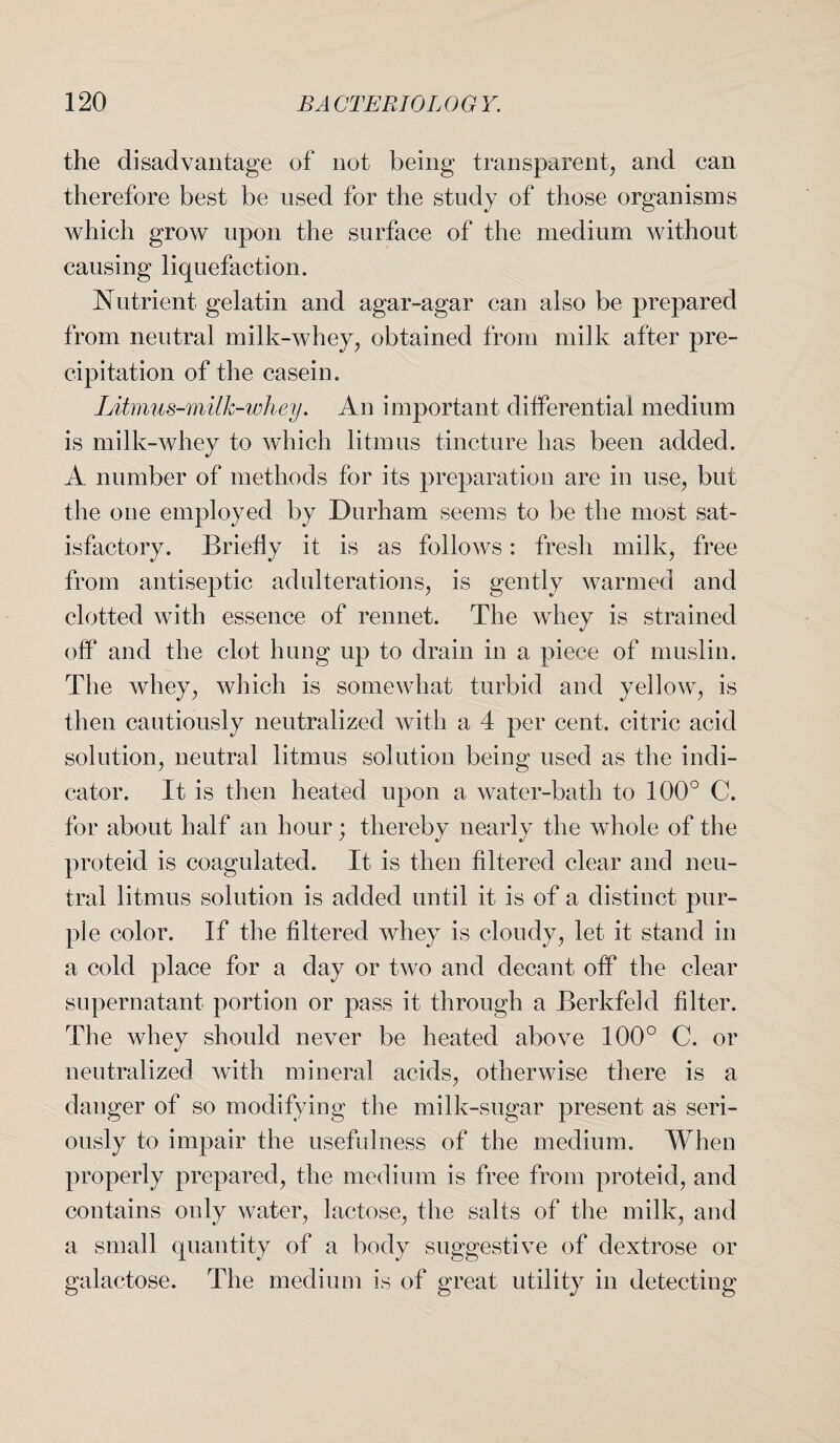 the disadvantage of not being transparent, and can therefore best be used for the study of those organisms which grow upon the surface of the medium without causing liquefaction. Nutrient gelatin and agar-agar can also be prepared from neutral milk-whey, obtained from milk after pre¬ cipitation of the casein. Litmus-milk-whey. An important differential medium is milk-whey to which litmus tincture has been added. A number of methods for its preparation are in use, but the one employed by Durham seems to be the most sat¬ isfactory. Briefly it is as follows: fresh milk, free from antiseptic adulterations, is gently warmed and clotted with essence of rennet. The whey is strained off and the clot hung up to drain in a piece of muslin. The whey, which is somewhat turbid and yellow, is then cautiously neutralized with a 4 per cent, citric acid solution, neutral litmus solution being used as the indi¬ cator. It is then heated upon a water-bath to 100° C. for about half an hour; thereby nearly the whole of the proteid is coagulated. It is then filtered clear and neu¬ tral litmus solution is added until it is of a distinct pur¬ ple color. If the filtered whey is cloudy, let it stand in a cold place for a day or two and decant off the clear supernatant portion or pass it through a Berkfeld filter. The whey should never be heated above 100° C. or neutralized with mineral acids, otherwise there is a danger of so modifying the milk-sugar present as seri¬ ously to impair the usefulness of the medium. When properly prepared, the medium is free from proteid, and contains only water, lactose, the salts of the milk, and a small quantity of a body suggestive of dextrose or galactose. The medium is of great utility in detecting