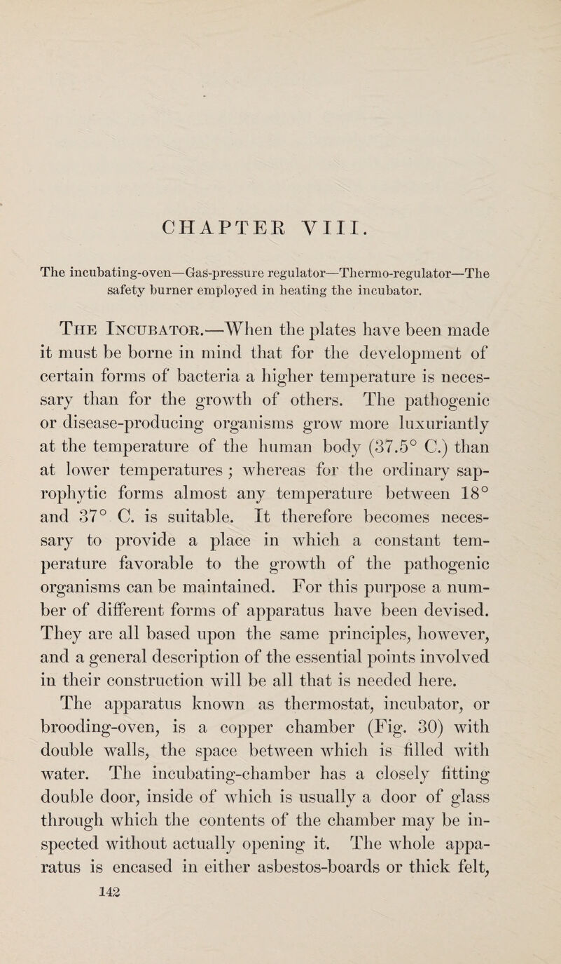 CHAPTER VIII. The incubating-oven—Gas-pressure regulator—Thermo-regulator—The safety burner employed in heating the incubator. The Incubatoe.—When the plates have been made it must be borne in mind that for the development of certain forms of bacteria a higher temperature is neces¬ sary than for the growth of others. The pathogenic or disease-producing organisms grow more luxuriantly at the temperature of the human body (37.5° C.) than at lower temperatures ; whereas for the ordinary sap¬ rophytic forms almost any temperature between 18° and 37° C. is suitable. It therefore becomes neces¬ sary to provide a place in which a constant tem¬ perature favorable to the growth of the pathogenic organisms can be maintained. For this purpose a num¬ ber of different forms of apparatus have been devised. They are all based upon the same principles, however, and a general description of the essential points involved in their construction will be all that is needed here. The apparatus known as thermostat, incubator, or brooding-oven, is a copper chamber (Fig. 30) with double walls, the space between which is filled with water. The incubating-chamber has a closely fitting double door, inside of which is usually a door of glass through which the contents of the chamber may be in¬ spected without actually opening it. The whole appa¬ ratus is encased in either asbestos-boards or thick felt,