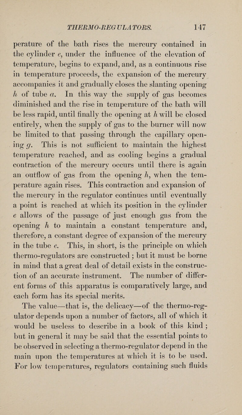 perature of the bath rises the mercury contained in the cylinder e, under the influence of the elevation of temperature, begins to expand, and, as a continuous rise in temperature proceeds, the expansion of the mercury accompanies it and gradually closes the slanting opening h of tube a. In this way the supply of gas becomes diminished and the rise in temperature of the bath will be less rapid, until finally the opening at h will be closed entirely, when the supply of gas to the burner will now be limited to that passing through the capillary open¬ ing g. This is not sufficient to maintain the highest temperature reached, and as cooling begins a gradual contraction of the mercury occurs until there is again an outflow of gas from the opening h, when the tem¬ perature again rises. This contraction and expansion of the mercury in the regulator continues until eventually a point is reached at which its position in the cylinder e allows of the passage of just enough gas from the opening h to maintain a constant temperature and, therefore, a constant degree of expansion of the mercury in the tube e. This, in short, is the principle on which thermo-regulators are constructed ; but it must be borne in mind that a great deal of detail exists in the construc¬ tion of an accurate instrument. The number of differ¬ ent forms of this apparatus is comparatively large, and each form has its special merits. The value—that is, the delicacy—of the thermo-reg¬ ulator depends upon a number of factors, all of which it would be useless to describe in a book of this kind ; but in general it may be said that the essential points to be observed in selecting a thermo-regulator depend in the main upon the temperatures at which it is to be used. For low temperatures, regulators containing such fluids