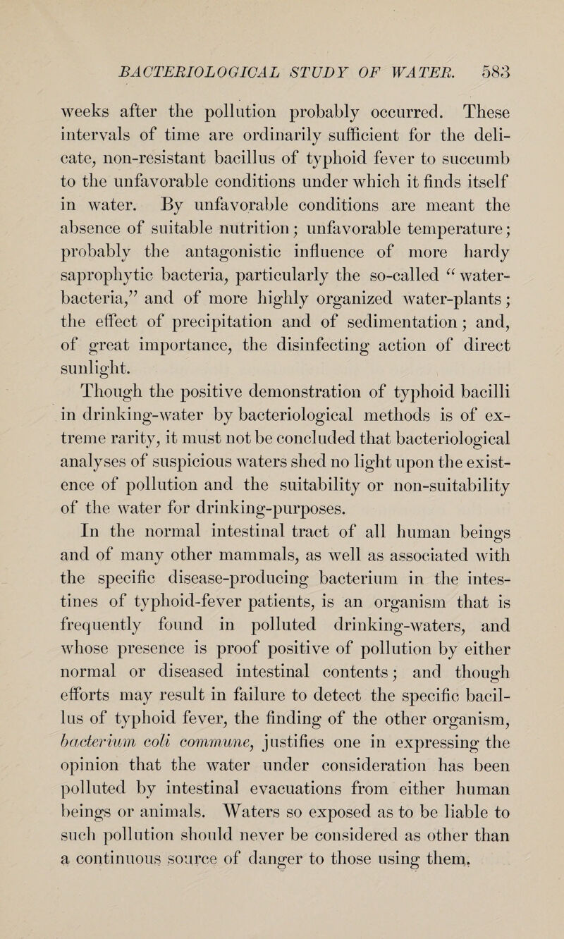 weeks after the pollution probably occurred. These intervals of time are ordinarily sufficient for the deli¬ cate, non-resistant bacillus of typhoid fever to succumb to the unfavorable conditions under which it finds itself in water. By unfavorable conditions are meant the absence of suitable nutrition; unfavorable temperature; probably the antagonistic influence of more hardy saprophytic bacteria, particularly the so-called “ water- bacteria/7 and of more highly organized water-plants; the effect of precipitation and of sedimentation; and, of great importance, the disinfecting action of direct sunlight. Though the positive demonstration of typhoid bacilli in drinking-water by bacteriological methods is of ex¬ treme rarity, it must not be concluded that bacteriological analyses of suspicious waters shed no light upon the exist¬ ence of pollution and the suitability or non-suitability of the water for drinking-purposes. In the normal intestinal tract of all human beings and of many other mammals, as well as associated with the specific disease-producing bacterium in the intes¬ tines of typhoid-fever patients, is an organism that is frequently found in polluted drinking-waters, and whose presence is proof positive of pollution by either normal or diseased intestinal contents; and though efforts may result in failure to detect the specific bacil¬ lus of typhoid fever, the finding of the other organism, bacterium coli commune, justifies one in expressing the opinion that the water under consideration has been polluted by intestinal evacuations from either human beings or animals. Waters so exposed as to be liable to such pollution should never be considered as other than a continuous source of danger to those using them.