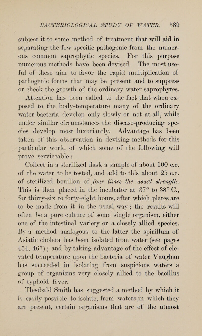 subject it to some method of treatment that will aid in separating the few specific pathogenic from the numer¬ ous common saprophytic species. For this purpose numerous methods have been devised. The most use- fid of these aim to favor the rapid multiplication of pathogenic forms that may be present and to suppress or check the growth of the ordinary water saprophytes. Attention has been called to the fact that when ex¬ posed to the body-temperature many of the ordinary water-bacteria develop only slowly or not at all, while under similar circumstances the disease-producing spe¬ cies develop most luxuriantly. Advantage has been taken of this observation in devising methods for this particular work, of which some of the following will prove serviceable: Collect in a sterilized flask a sample of about 100 c.c. of the water to be tested, and add to this about 25 c.c. of sterilized bouillon of four times the usual strength. This is then placed in the incubator at 37° to 38° C., for thirty-six to forty-eight hours, after which plates are to be made from it in the usual way; the results will often be a pure culture of some single organism, either one of the intestinal variety or a closely allied species. By a method analogous to the latter the spirillum of Asiatic cholera has been isolated from water (see pages 454, 467); and by taking advantage of the effect of ele¬ vated temperature upon the bacteria of water Vaughan lias succeeded in isolating from suspicious waters a group of organisms very closely allied to the bacillus of typhoid fever. Theobald Smith has suggested a method by which it is easily possible to isolate, from waters in which they are present, certain organisms that are of the utmost