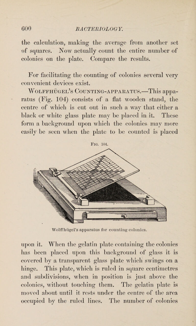 the calculation, making the average from another set of squares. Now actually count the entire number of colonies on the plate. Compare the results. For facilitating the counting of colonies several very convenient devices exist. WoLFFHUGEifs Counting-apparatus.—This appa¬ ratus (Fig. 104) consists of a flat wooden stand, the centre of which is cut out in such a way that either a * black or white glass plate may be placed in it. These form a background upon which the colonies may more easily be seen when the plate to be counted is placed Fig. 104. Wolff hi\gel’s apparatus for counting colonies. upon it. When the gelatin plate containing the colonies has been placed upon this background of glass it is covered by a transparent glass plate which swings on a hinge. This plate, which is ruled in square centimetres and subdivisions, when in position is just above the colonies, without touching them. The gelatin plate is moved about until it rests under the centre of the area occupied by the ruled lines. The number of colonies