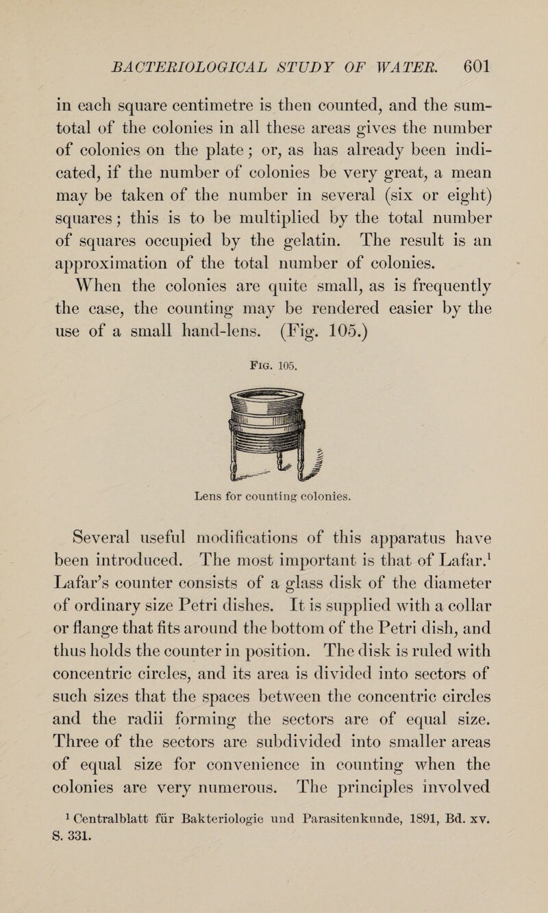 in each square centimetre is then counted, and the sum- total of the colonies in all these areas gives the number of colonies on the plate; or, as has already been indi¬ cated, if the number of colonies be very great, a mean may be taken of the number in several (six or eight) squares; this is to be multiplied by the total number of squares occupied by the gelatin. The result is an approximation of the total number of colonies. When the colonies are quite small, as is frequently the case, the counting may be rendered easier by the use of a small hand-lens. (Fig. 105.) Fig. 105. Lens for counting colonies. Several useful modifications of this apparatus have been introduced. The most important is that of Lafar.1 Lafar’s counter consists of a glass disk of the diameter of ordinary size Petri dishes. It is supplied with a collar or flange that fits around the bottom of the Petri dish, and thus holds the counter in position. The disk is ruled with concentric circles, and its area is divided into sectors of such sizes that the spaces between the concentric circles and the radii forming the sectors are of equal size. Three of the sectors are subdivided into smaller areas of equal size for convenience in counting when the colonies are very numerous. The principles involved 1 Centralblatt fiir Bakteriologie und Parasitenkunde, 1891, Bd. xv. S. 331.