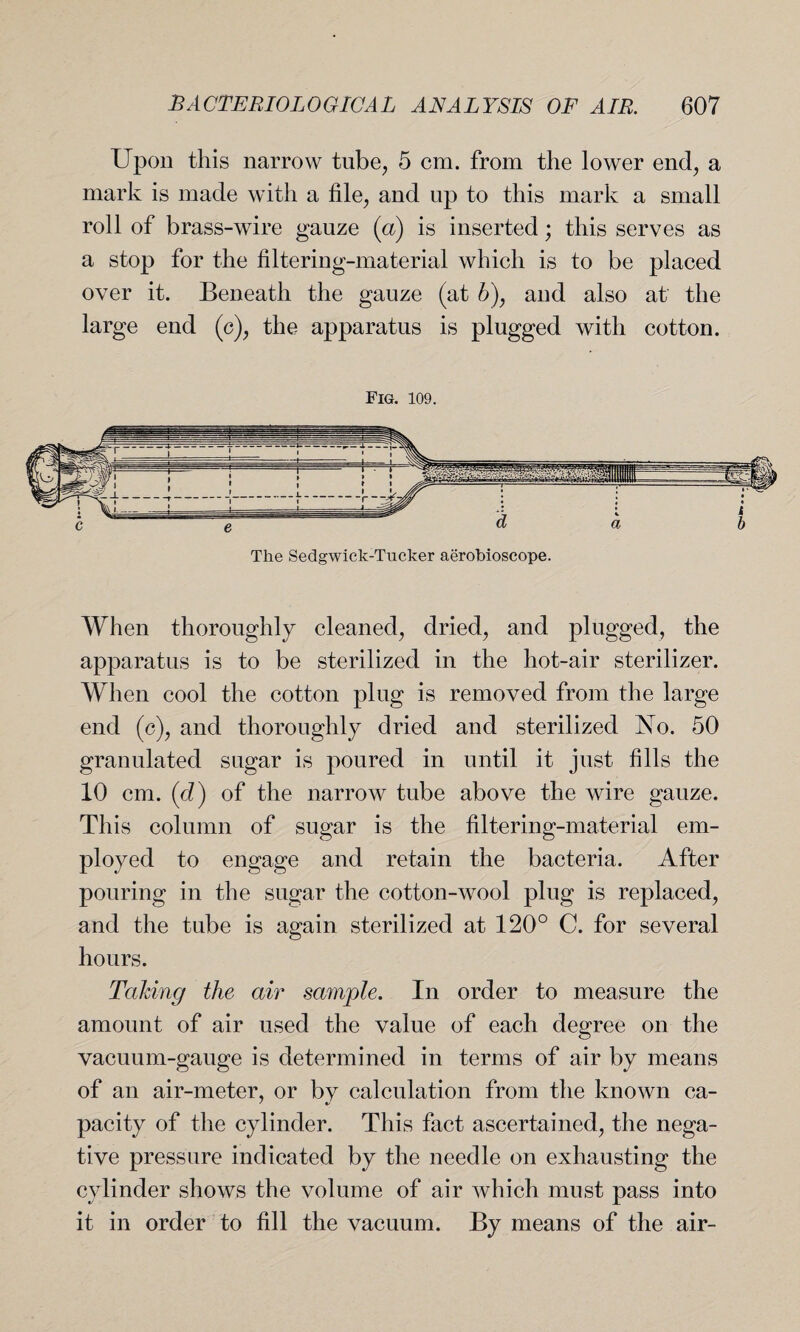 Upon this narrow tube, 5 cm. from the lower end, a mark is made with a file, and up to this mark a small roll of brass-wire gauze (a) is inserted; this serves as a stop for the filtering-material which is to be placed over it. Beneath the gauze (at b), and also at the large end (c), the apparatus is plugged with cotton. Fig. 109. The Sedgwick-Tucker aerobioscope. When thoroughly cleaned, dried, and plugged, the apparatus is to be sterilized in the hot-air sterilizer. When cool the cotton plug is removed from the large end (c), and thoroughly dried and sterilized No. 50 granulated sugar is poured in until it just fills the 10 cm. (d) of the narrow tube above the wire gauze. This column of sugar is the filtering-material em¬ ployed to engage and retain the bacteria. After pouring in the sugar the cotton-wool plug is replaced, and the tube is again sterilized at 120° C. for several hours. Taking the air sample. In order to measure the amount of air used the value of each degree on the vacuum-gauge is determined in terms of air by means of an air-meter, or by calculation from the known ca- pacity of the cylinder. This fact ascertained, the nega¬ tive pressure indicated by the needle on exhausting the cylinder shows the volume of air which must pass into it in order to fill the vacuum. By means of the air-