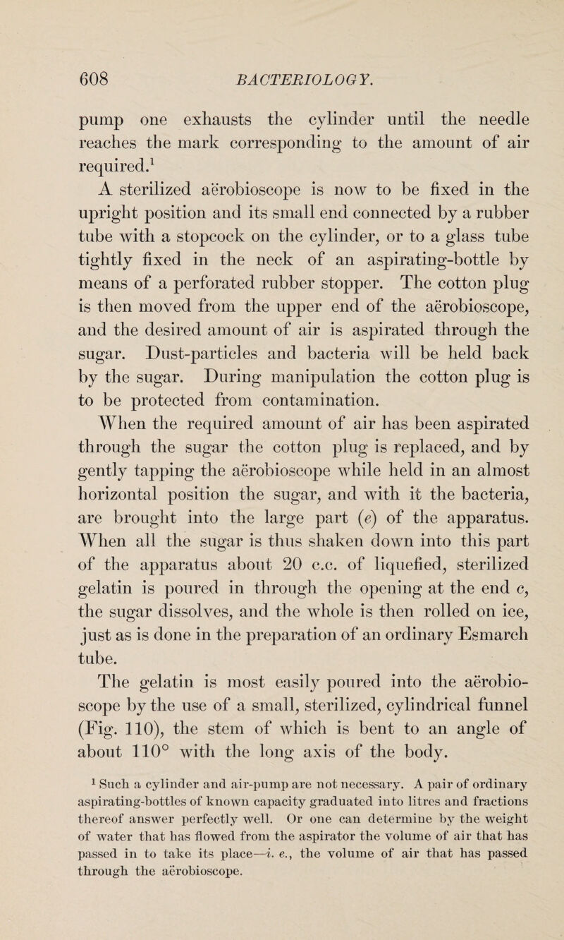 pump one exhausts the cylinder until the needle reaches the mark corresponding to the amount of air required.1 A sterilized aerobioscope is now to be fixed in the upright position and its small end connected by a rubber tube with a stopcock on the cylinder, or to a glass tube tightly fixed in the neck of an aspirating-bottle by means of a perforated rubber stopper. The cotton plug is then moved from the upper end of the aerobioscope, and the desired amount of air is aspirated through the sugar. Dust-particles and bacteria will be held back by the sugar. During manipulation the cotton plug is to be protected from contamination. When the required amount of air has been aspirated through the sugar the cotton plug is replaced, and by gently tapping the aerobioscope while held in an almost horizontal position the sugar, and with it the bacteria, are brought into the large part (e) of the apparatus. When all the sugar is thus shaken down into this part of the apparatus about 20 c.c. of liquefied, sterilized gelatin is poured in through the opening at the end c, the sugar dissolves, and the whole is then rolled on ice, just as is done in the preparation of an ordinary Esmarch tube. The gelatin is most easily poured into the aerobio¬ scope by the use of a small, sterilized, cylindrical funnel (Fig. 110), the stem of which is bent to an angle of about 110° with the long axis of the body. 1 Such a cylinder and air-pump are not necessary. A pair of ordinary aspirating-bottles of known capacity graduated into litres and fractions thereof answer perfectly well. Or one can determine by the weight of water that has flowed from the aspirator the volume of air that has passed in to take its place—i. e., the volume of air that has passed through the aerobioscope.