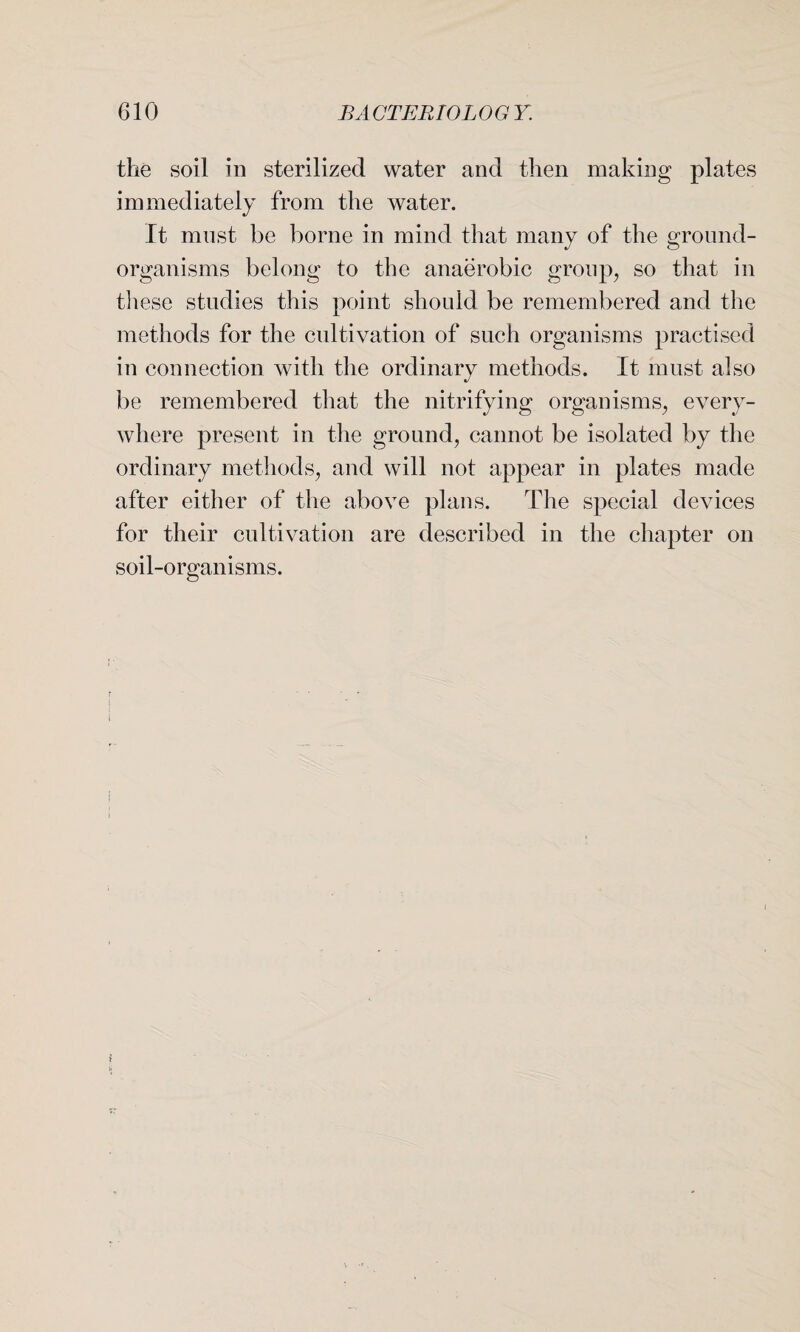 the soil in sterilized water and then making plates immediately from the water. It must be borne in mind that many of the ground- organisms belong to the anaerobic group, so that in these studies this point should be remembered and the methods for the cultivation of such organisms practised in connection with the ordinary methods. It must also be remembered that the nitrifying organisms, every¬ where present in the ground, cannot be isolated by the ordinary methods, and will not appear in plates made after either of the above plans. The special devices for their cultivation are described in the chapter on soil-organisms.