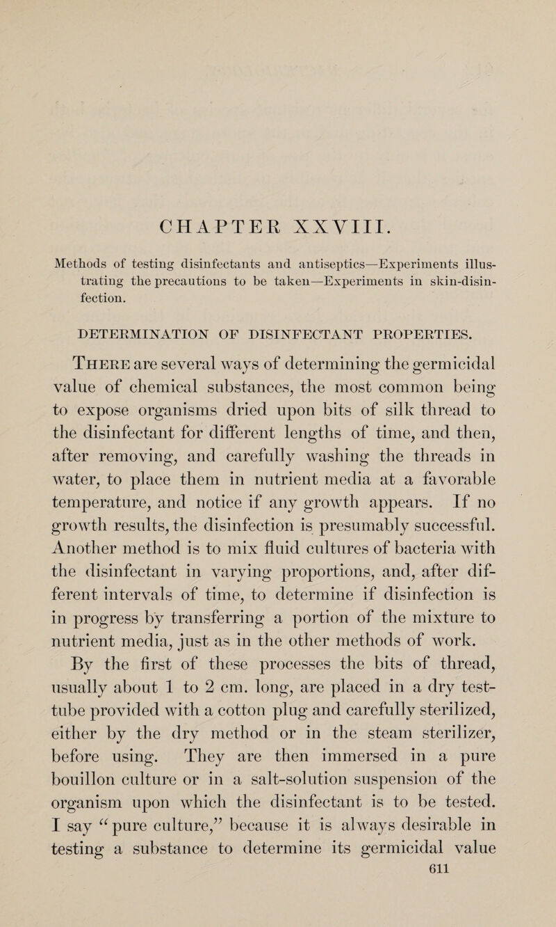 CHAPTER XXVIII. Methods of testing disinfectants and antiseptics—Experiments illus¬ trating the precautions to be taken—Experiments in skin-disin¬ fection. DETERMINATION OF DISINFECTANT PROPERTIES. There are several ways of determining the germicidal value of chemical substances, the most common being to expose organisms dried upon bits of silk thread to the disinfectant for different lengths of time, and then, after removing, and carefully washing the threads in water, to place them in nutrient media at a favorable temperature, and notice if any growth appears. If no growth results, the disinfection is presumably successful. Another method is to mix fluid cultures of bacteria with the disinfectant in varying proportions, and, after dif¬ ferent intervals of time, to determine if disinfection is in progress by transferring a portion of the mixture to nutrient media, just as in the other methods of work. By the first of these processes the bits of thread, usually about 1 to 2 cm. long, are placed in a dry test- tube provided with a cotton plug and carefully sterilized, either by the dry method or in the steam sterilizer, before using. They are then immersed in a pure bouillon culture or in a salt-solution suspension of the organism upon which the disinfectant is to be tested. I say “ pure culture,” because it is always desirable in testing a substance to determine its germicidal value