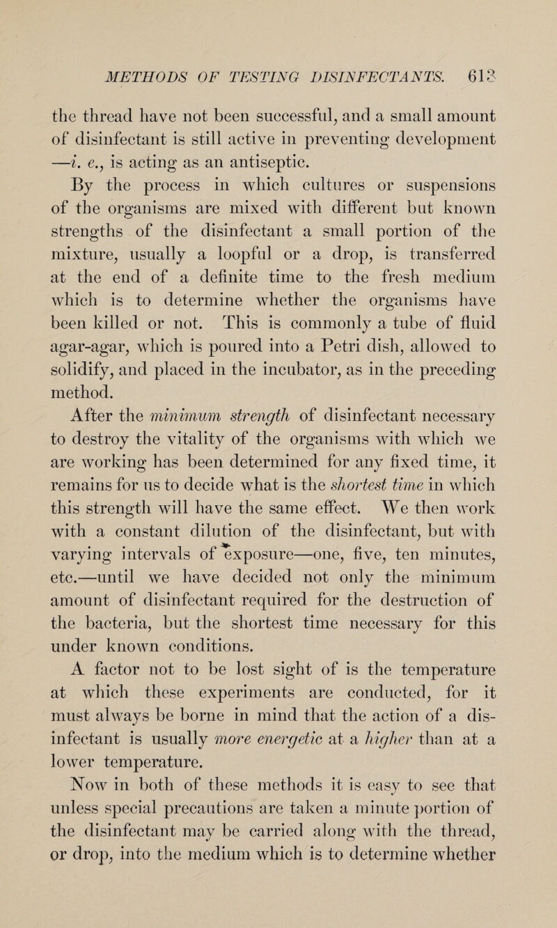 the thread have not been successful, and a small amount of disinfectant is still active in preventing development —i. e., is acting as an antiseptic. By the process in which cultures or suspensions of the organisms are mixed with different but known strengths of the disinfectant a small portion of the mixture, usually a loopful or a drop, is transferred at the end of a definite time to the fresh medium which is to determine whether the organisms have been killed or not. This is commonly a tube of fluid agar-agar, which is poured into a Petri dish, allowed to solidify, and placed in the incubator, as in the preceding method. After the minimum strength of disinfectant necessary to destroy the vitality of the organisms with which we are working has been determined for any fixed time, it remains for us to decide what is the shoi'test time in which this strength will have the same effect. We then work with a constant dilution of the disinfectant, but with varying intervals of exposure—one, five, ten minutes, etc.—until we have decided not only the minimum amount of disinfectant required for the destruction of the bacteria, but the shortest time necessary for this under known conditions. A factor not to be lost sight of is the temperature at which these experiments are conducted, for it must always be borne in mind that the action of a dis¬ infectant is usually more energetic at a higher than at a lower temperature. Now in both of these methods it is easy to see that unless special precautions are taken a minute portion of the disinfectant may be carried along with the thread, or drop, into the medium which is to determine whether